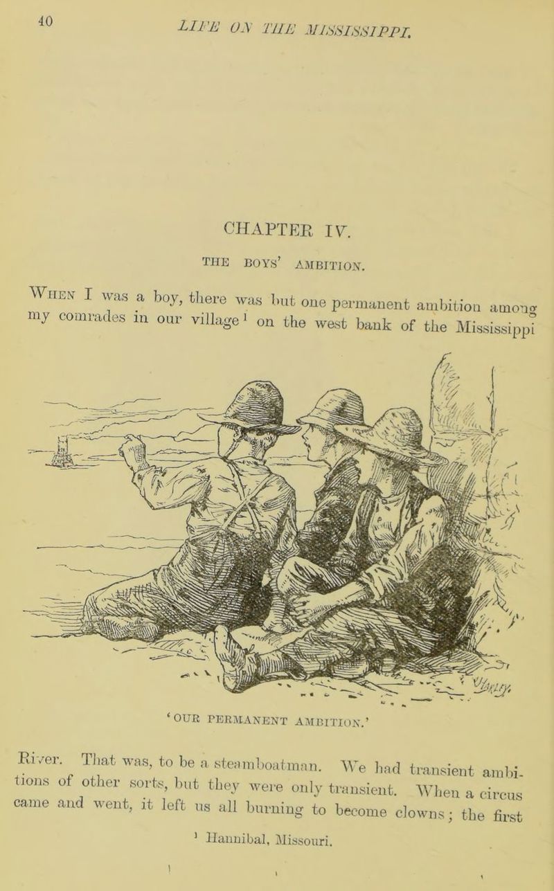 CHAPTER IV. THE BOYS’ AMBITION. WriEs I was a boy, there was hut oue permanent ambition amo-w my comrades m our village > on the west bank of the Mississippi ‘OUR PERMANENT AMBITION.’ River That was, to be a steam boatman. We bad transient ambi 110118 °f ;ther SOrts> but th*y ere only transient. When a circus' came and went, it left ns all burning to become clowns; the first 1 Hannibal, Missouri. i