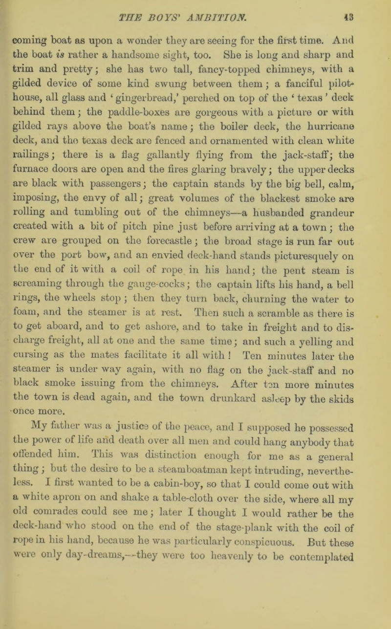 coming boat as upon a wonder they are seeing for the first time. And the boat is rather a handsome sight, too. She is long and sharp and trim and pretty; she has two tall, fancy-topped chimneys, with a gilded device of some kind swung between them ; a fanciful pilot- house, all glass and ‘ gingerbread,’ perched on top of the ‘ texas ’ deck behind them; the paddle-boxes are gorgeous with a picture or with gilded rays above the boat’s name; the boiler deck, the hurricane deck, and tho texas deck are fenced and ornamented with clean white railings; there is a fiag gallantly flying from the jack-staff; the furnace doors are open and the fires glaring bravely; the upper decks are black with passengers; the captain stands by the big bell, calm, imposing, the envy of all; great volumes of the blackest smoke are rolling and tumbling out of the chimneys—a husbanded grandeur created with a bit of pitch pine just before arriving at a town ; the crew are grouped on the forecastle; the broad stage is run far out over the port bow, and an envied deck-hand stands picturesquely on the end of it with a coil of rope in his hand; the pent steam is screaming through the gauge-cocks; the captain lifts his hand, a bell rings, the wheels stop ; then they turn back, churning the water to foam, and the steamer is at rest. Then such a scramble as there is to get aboard, and to get ashore, and to take in freight and to dis- charge freight, all at one and the same time; arid such a yelling and cursing as the mates facilitate it all with ! Ten minutes later the steamer is under way again, with no flag on the jack-staff and no black smoke issuing from the chimneys. After ton more minutes the town is dead again, and the town drunkard asleep by the skids once more. My father was a justice of tho peace, and I supposed he possessed the power of life and death over all men and could hang anybody that offended him. 1 his was distinction enough for me as a general thing; but the desire to be a steamboatman kept intruding, neverthe- less. I first wanted to be a cabin-boy, so that I could come out with a white apron on and shake a table-cloth over tho side, where all my old comrades could see me; later I thought I would rather be the deck-hand who stood on the end of the stage-plank with the coil of rope in his hand, because he was particularly conspicuous. But these were only day-dreams,--they were too heavenly to be contemplated