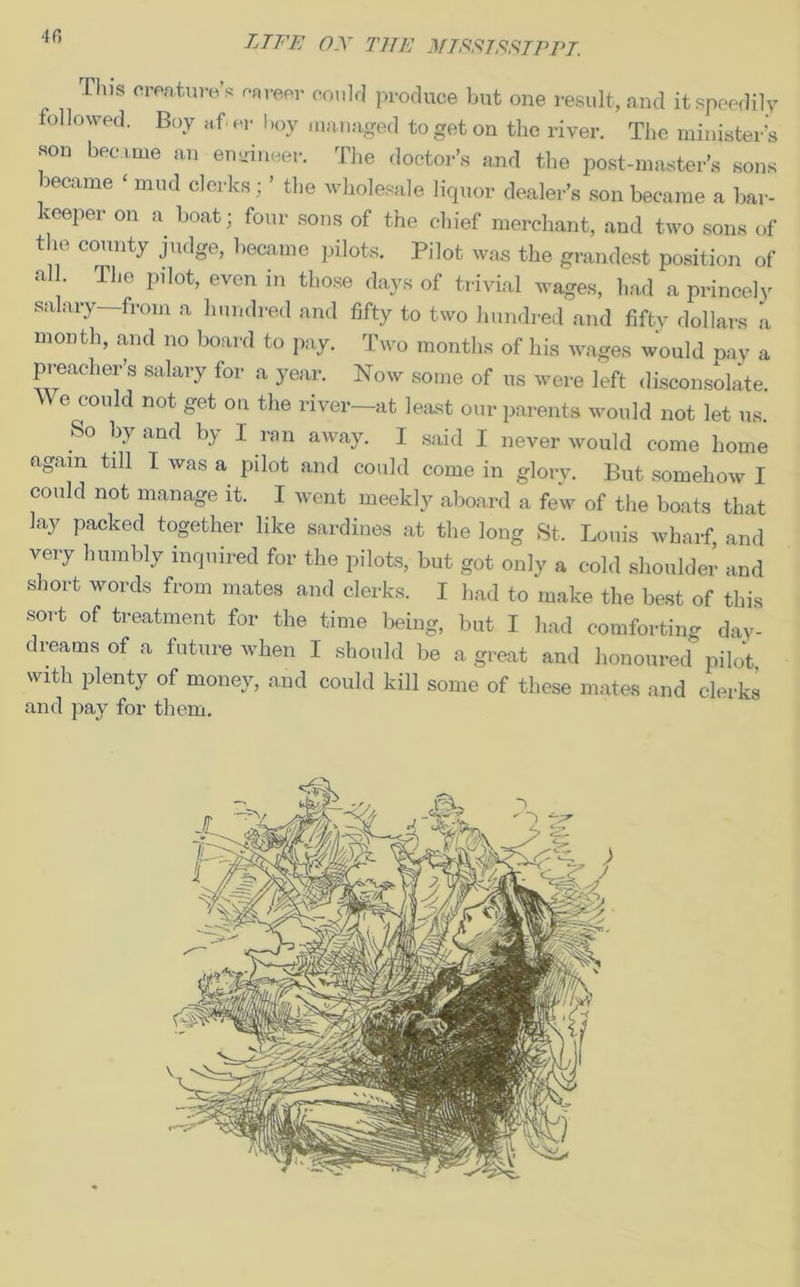 This creature’s career could produce but one result, and it speedily followed. Boy af er boy managed to get on the river. The minister's son became an engineer. The doctor’s and the post-master’s sons became ‘ mud clerks : ’ the wholesale liquor dealer’s son became a bar- keeper on a boat; four sons of the chief merchant, and two sons of the county judge, became pilots. Pilot was the grandest position of all. The pilot, even in those days of trivial wages, had a princely salary—from a hundred and fifty to two hundred and fifty dollars a month, and no board to pay. Two months of his wages would pay a preacher’s salary for a year. Now some of us were left disconsolate. We could not get on the river—at least our parents would not let us. So by and by I ran away. I said I never would come home again till I was a pilot and could come in glorv. But somehow I could not manage it. I went meekly aboard a few of the boats that lay packed together like sardines at the long St, Louis wharf, and very humbly inquired for the pilots, but got only a cold shoulder and short words from mates and clerks. I had to make the best of this sort of treatment for the time being, but I had comforting day- dreams of a future when I should be a great and honoured pilot with plenty of money, and could kill some of these mates and clerks and pay for them.