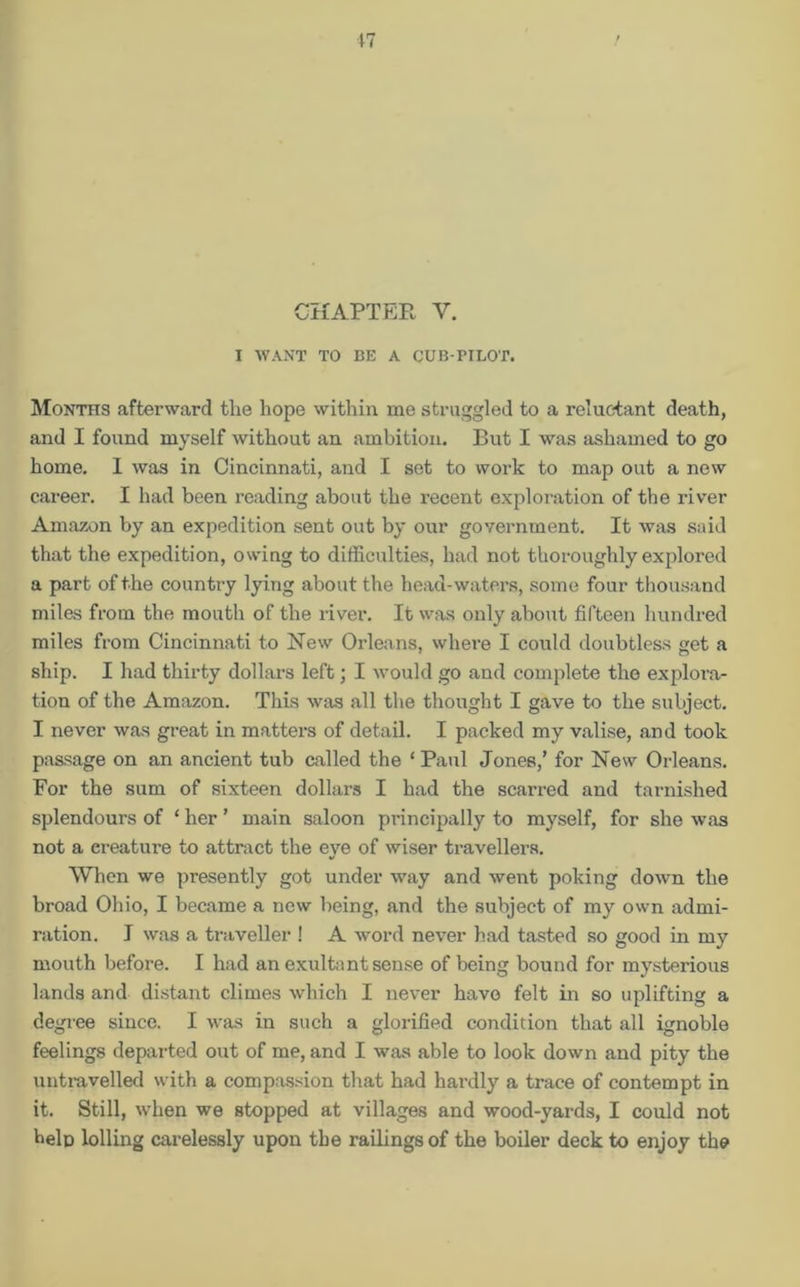 CHAPTER V. I WANT TO BE A CUB-TILOT. Months afterward the hope within me struggled to a reluctant death, and I found myself without an ambition. But I was ashamed to go home. 1 was in Cincinnati, and I set to work to map out a new career. I had been reading about the recent exploration of the river Amazon by an expedition sent out by our government. It was said that the expedition, owing to difficulties, had not thoroughly explored a part of the country lying about the head-waters, some four thousand miles from the mouth of the river. It was only about fifteen hundred miles from Cincinnati to New Orleans, where I could doubtless get a ship. I had thirty dollars left; I would go and complete the explora- tion of the Amazon. This was all the thought I gave to the subject. I never was great in matters of detail. I packed my valise, and took passage on an ancient tub called the ‘ Paul Jones,’ for New Orleans. For the sum of sixteen dollars I had the scarred and tarnished splendours of ‘ her ’ main saloon principally to myself, for she was not a ereature to attract the eye of wiser travellers. When we presently got under way and went poking down the broad Ohio, I became a new being, and the subject of my own admi- ration. I was a traveller ! A word never had tasted so good in my mouth before. I had an exultant sense of being bound for mysterious lands and distant climes which I never have felt in so uplifting a degree since. I was in such a glorified condition that all ignoble feelings departed out of me, and I was able to look down and pity the untravelled with a compassion that had hardly a trace of contempt in it. Still, when we stopped at villages and wood-yards, I could not help lolling carelessly upon the railings of the boiler deck to enjoy the