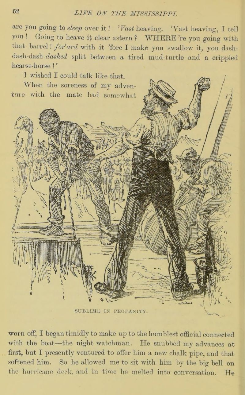 are you going to sleep over it! ’ Vast heaving. ’Vast heaving, I tell von ! Going to heave it clear astern ? WHERE ’re you going with that barrel ! forcird with it ’fore I make you swallow it, you dash- dash-dash-e/os/tecZ split between a tired mud-turtle and a crippled hearse-horse ! ’ worn off, I began timidly to make up to the humblest official connected with the boat—the night watchman. He snubbed my advances at first, but I presently ventured to offer him a new chalk pipe, and that softened him. So he allowed me to sit with him by the big bell on the hurricane deck, and in time he melted into conversation. He