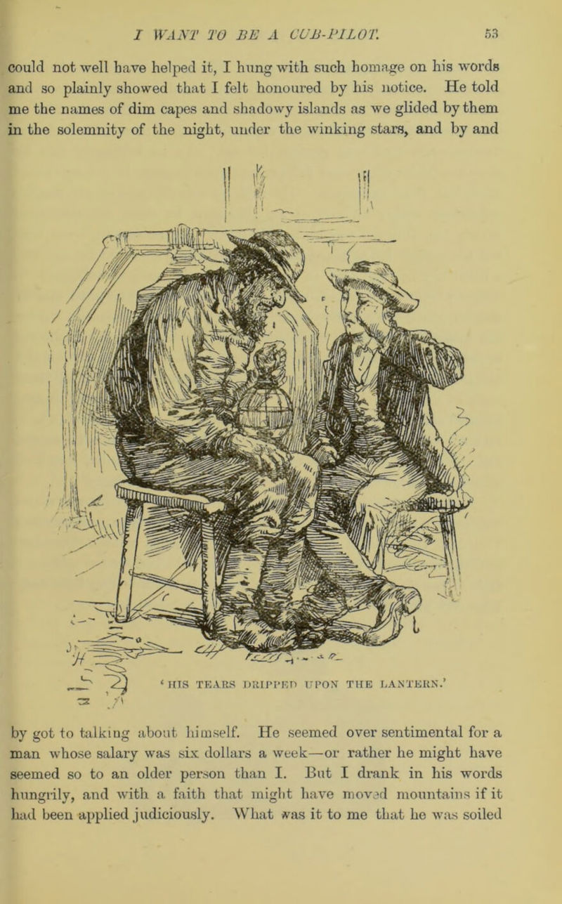 could not well have helped it, I hung with such homage on his words and so plainly showed that I felt honoured by his notice. He told me the names of dim capes and shadowy islands as we glided by them in the solemnity of the night, under the winking stars, and by and by got to talking about himself. He seemed over sentimental for a man whose salary was six dollars a week—or rather he might have seemed so to an older person than I. But I drank in his words hungrily, and with a faith that might have moved mountains if it had been applied judiciously. What vas it to me that he was soiled