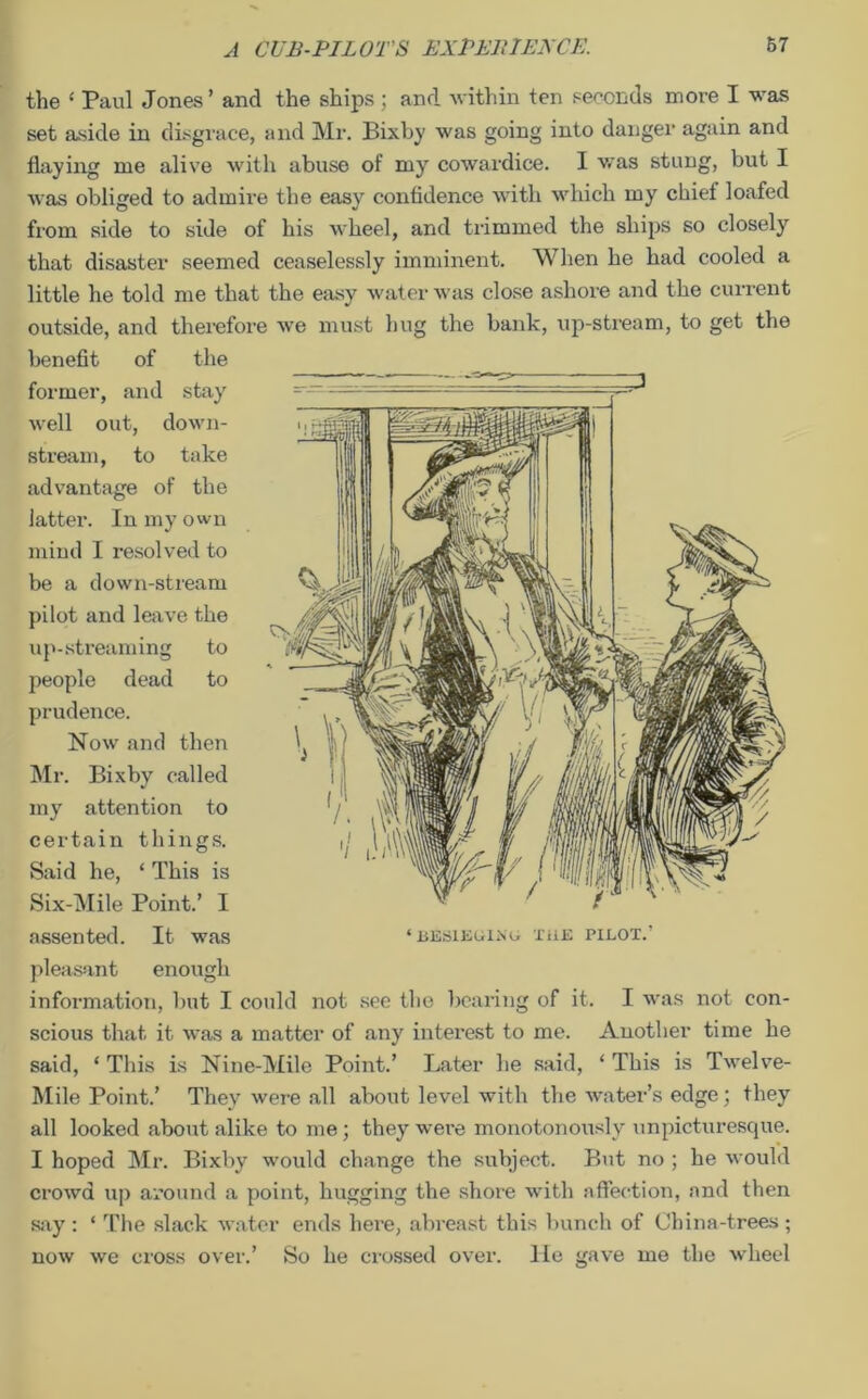 the ‘ Paul Jones’ and the ships ; and within ten seconds more I was set aside in disgrace, and Mr. Bixby was going into danger again and flaying me alive with abuse of my cowardice. I was stung, but I was obliged to admire the easy confidence with which my chief loafed from side to side of his wheel, and trimmed the ships so closely that disaster seemed ceaselessly imminent. When he had cooled a little he told me that the easy water was close ashore and the current outside, and therefore we must hug the bank, up-stream, to get the benefit of the former, and stay well out, down- stream, to take advantage of the latter. In my own mind I resolved to be a down-stream pilot and leave the up-streaming to people dead to prudence. Now and then Mr. Bixby called my attention to certain things. Said he, ‘ This is Six-Mile Point.’ I assented. It was pleasant enough information, but I could not see the bearing of it. I was not con- scious that it was a matter of any interest to me. Another time he said, ‘ This is Nine-Mile Point.’ Later he said, ‘ This is Twelve- Mile Point.’ They were all about level with the water’s edge; they all looked about alike to me; they were monotonously unpicturesque. I hoped Mr. Bixby would change the subject. But no ; he would crowd up around a point, hugging the shore with affection, and then say : ‘ The slack water ends here, abreast this bunch of China-trees ; now we cross over.’ So he crossed over, lie gave me the wheel ‘BESIEGIXO THE PILOT.