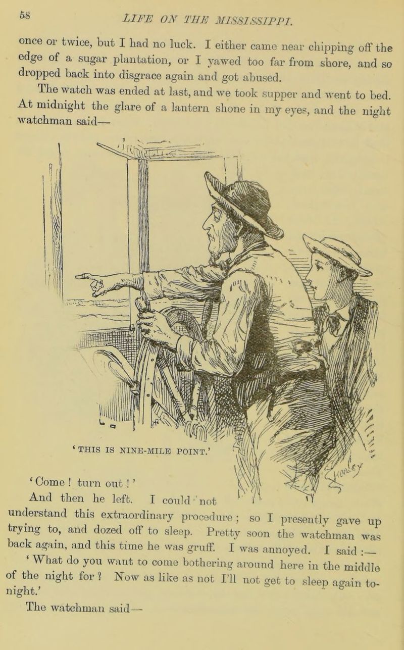 once or twice, but I had no luck. I either came near chipping off the edge of a sugar plantation, or I yawed too far from shore, and so dtopped back into disgrace again and got abused. The watch was ended at last, and we took supper and went to bed. At midnight the glare of a lantern shone in my eyes, and the night watchman said— understand this extraordinary procedure; so I presently gave up trying to, and dozed off to sleep. Pretty soon the watchman was back again, and this time he was gruff. I was annoyed. I said What do you want to come bothering around here in the middle of the night for 1 Now as like as not I’ll not get to sleep a-ain to- night.’ The watchman said—