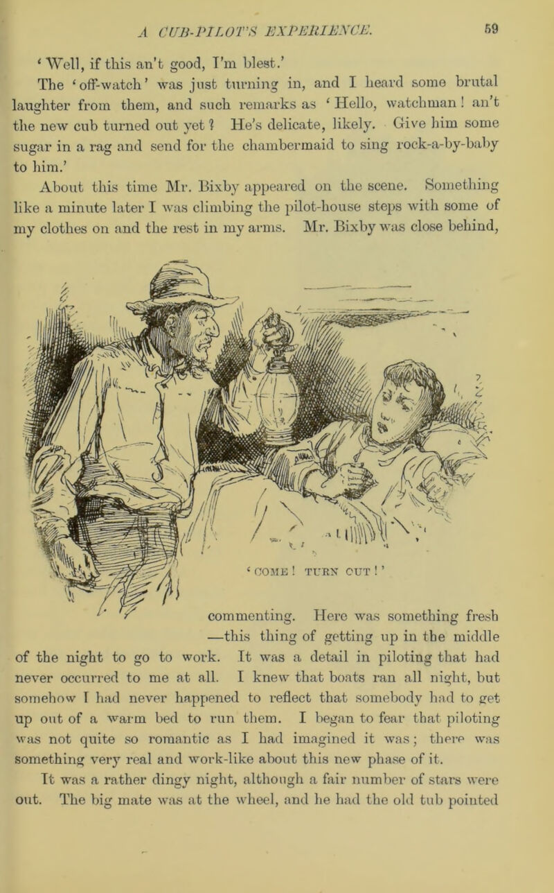 ‘ Well, if this an’t good, I’m blest.’ The ‘off-watch’ was just turning in, and I heard some brutal laughter from them, and such remarks as ‘ Hello, watchman ! an’t the new cub turned out yet 1 He’s delicate, likely. Give him some sugar in a rug and send for the chambermaid to sing rock-a-by-baby to him.’ About this time Mr. Bixby appeared on the scene. Something like a minute later I was climbing the pilot-house steps with some of my clothes on and the rest in my arms. Mr. Bixby was close behind, TURN OUT!’ commenting. Here was something fresh —this thing of getting up in the middle of the night to go to work. It was a detail in piloting that had never occurred to me at all. I knew that boats ran all night, but somehow I had never happened to reflect that somebody had to get up out of a warm bed to run them. I began to fear that piloting was not quite so romantic as I had imagined it was; there was something very real and work-like about this new phase of it. Tt was a rather dingy night, although a fair number of stars were out. The big mate was at the wheel, and he had the old tub pointed