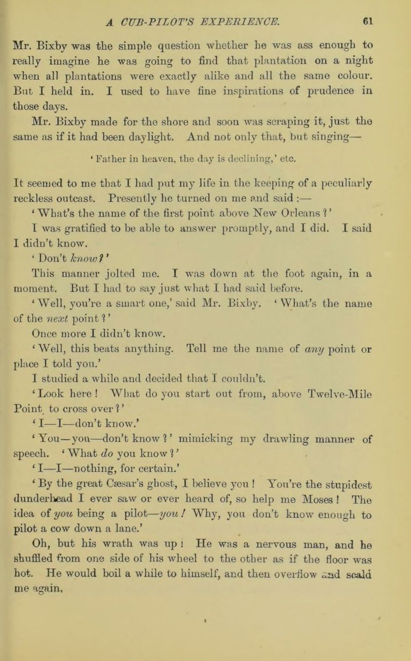 Mr. Bixby was the simple question whether he was ass enough to really imagine he was going to find that plantation on a night when all plantations were exactly alike and all the same colour. But I held in. I used to have fine inspirations of prudence in those days. Mr. Bixby made for the shore and soon was scraping it, just the same as if it had been daylight. And not only that, but singing— * Father in heaven, the day is declining,’ etc. It seemed to me that I had put my life in the keeping of a peculiarly reckless outcast. Presently he turned on me and said :— ‘ What’s the name of the first point above New Orleans 1 ’ I was gratified to be able to answer promptly, and I did. I said I didn’t know. ‘ Don’t know ? ’ This manner jolted me. I was down at the foot again, in a moment. But I had to say just what I had said before. ‘ Well, you’re a smart one,’ said Mr. Bixby. ‘What’s the name of the next point 1 ’ Once more I didn’t know. ‘ Well, this beats anything. Tell me the name of any point or place I told you.’ I studied a while and decided that I couldn’t. ‘ Look here ! What do you start out from, above Twelve-Mile Point to cross over ? ’ ‘ I—I—don’t know.’ ‘ You—you—don’t know 1 ’ mimicking my drawling manner of speech. ‘ What do you know 1 ’ ‘ I—I—nothing, for certain.’ ‘ By the great Caesar’s ghost, I believe you ! You’re the stupidest dunderhead I ever saw or ever heard of, so help me Moses! The idea of you being a pilot—you 1 Why, you don’t know enough to pilot a cow down a lane.’ Oh, but his wrath was up ! He was a nervous man, and he shuffled from one side of his wheel to the other as if the floor was hot. He would boil a while to himself, and then overflow scald me again.