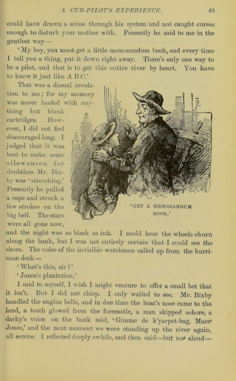 could have drawn a seine through his system and not caught curses enough to disturb your mother with. Presently he said to me in the gentlest way— ‘My boy, you must get a little memorandum book, and every time I tell you a thing, put it down right away. There’s only one way to be a pilot, and that is to get this entire river by heart. You have to know it just like A B C.’ That was a dismal revela- tion to me; for my memory was never loaded with anv- thing but blank cartridges. How- ever, 1 did not feel discouraged long. I judged that it was best to make some allowances, for doubtless Mr. Bix- by was ‘ stretching.’ Presently lie pulled a rope and struck a few strokes on the big bell. The stars were all gone now, and the night was as black as ink. I could hear the wheels churn along the bank, but I was not entirely certain that I could see the shore. The voice of the invisible watchman called up from the hurri- cane deck— ‘ What’s this, sir ? ’ ‘ Jones’s plantation.’ I said to myself, I wish I might venture to offer a small bet that it isn’t. But I did not chirp. I only waited to see. Mr. Bixby handled the engine bells, and in due time the boat’s nose came to the land, a torch glowed from the forecastle, a man skipped ashore, a darky’s voice on the bank said, ‘Gimme de k’yarpet-bag, Mars’ Jones, and the next moment we were standing up the river again, all serene. I reflected deeply awhile, and then said—but no* aloud ‘GET A MEMORANDUM BOOK.’