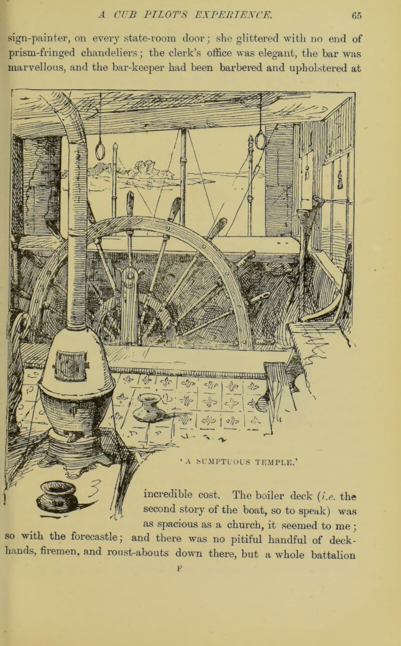 sign-painter, on every state-room door; she glittered with no end of prism-fringed chandeliers; the clerk’s office was elegant, the bar was marvellous, and the bar-keeper had been barbered and upholstered at ‘ A SUMPTUOUS TEMPLE.’ incredible cost. The boiler deck (i.e. the second story of the boat, so to speak) was as spacious as a church, it seemed to me ; so with the forecastle; and there was no pitiful handful of deck- hands, firemen, and roust-abouts down there, but a whole battalion F