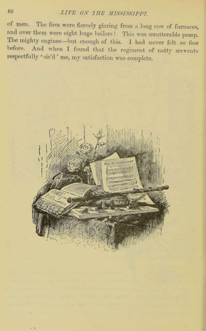 of men. The fires were fiercely glaring from a long row of furnaces, and over them were eight huge boilers ! This was unutterable pomp. The mighty engines but enough of this. I had never felt so fine before. And when I found that the regiment of natty servants respectfully ‘ sir’d ’ me, my satisfaction was complete. * -v