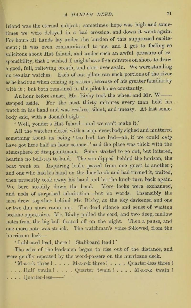 Island was tlie eternal subject; sometimes hope was high and some- times we were delayed in a bad crossing, and down it went again. For hours all hands lay under the burden of this suppressed excite - ment ; it was even communicated to me, and I got to feeling so solicitous about Hat Island, and under such an awful pressure of re sponsibility, that I wished I might have five minutes on shore to draw a good, full, relieving breath, and start over again. We were standing no regular watches. Each of our pilots ran such portions of the river as he had run when coming up-stream, because of his greater familiarity with it; but both remained in the pilot-house constantly. An hour before sunset, Mr. Bixby took the wheel and Mr. W stepped aside. For the next thirty minutes every man held his watch in his hand and was restless, silent, and uneasy. At last some- body said, with a doomful sigh— ‘ Well, yonder’s Flat Island—and we can’t make it.’ All the watches closed with a snap, everybody sighed and muttered something about its being ‘ too bad, too bad—ah, if we could only have got here half an hour sooner ! ’ and the place was thick with the atmosphere of disappointment. Some started to go out, but loitered, hearing no bell-tap to land. The sun dipped behind the horizon, the boat went on. Inquiring looks passed from one guest to another; and one who had his hand on the door-knob and had turned it, waited, then presently took away his hand and let the knob turn back again. We bore steadily down the bend. More looks were exchanged, and nods of surprised admiration—but no words. Insensibly the men drew together behind Mr. Bixby, as the sky darkened and one or two dim stars came out. The dead silence and sense of waiting became oppressive. Mr. Bixby pulled the cord, and two deep, mellow notes from the big bell iloated off on the night. Then a pause, and one more note was struck. The watchman’s voice followed, from the hurricane deck— ' Labboard lead, there ! Stabboard lead 1 ’ The cries of the leadsmen began to rise out of the distance, and were gruffly repeated by the word-passers on the hurricane deck. ‘ M-a-r-k three ! . . . . M-a-r-k three! . . . . Quarter-less three! Half twain! . . . . Quarter twain ! . . . . M-a-r-k twain I . . . . Quarter-less '