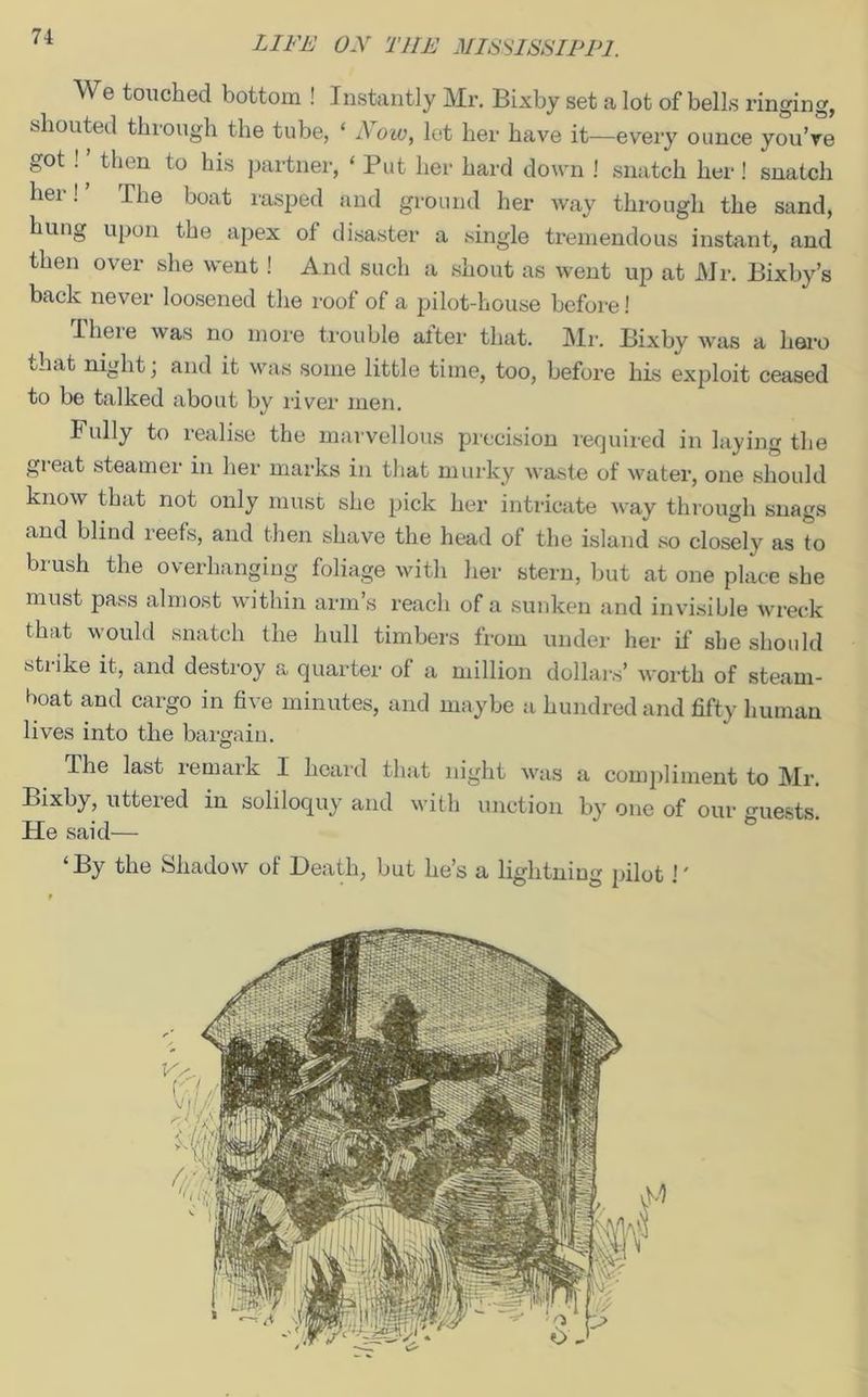 We touched bottom ! Instantly Mr. Bixby set a lot of bells ringing, shouted through the tube, * Now, let her have it—every ounce you’re got !, then to his partner, ‘Put her hard down ! snatch her! snatch her! J he boat rasped and ground her Avay through the sand, hung upon the apex of disaster a single tremendous instant, and then over she went ! And such a shout as went up at Mr. Bixby’s back never loosened the roof of a pilot-house before! rheie was no more trouble alter that. Mr. Bixby was a hero th.it night; and it was some little time, too, before his exploit ceased to be talked about by river men. Fully to realise the marvellous precision required in laying the great steamer in her marks in that murky waste of water, one should know that not only must she pick her intricate a way through snags and blind reefs, and then shave the head of the island so closely as to brush the overhanging foliage with her stern, but at one place she must pass almost within arm’s reach of a sunken and invisible wreck that would snatch the hull timbers from under her if she should stiike it, and destroy a quarter of a million dollars’ A\*orth of steam- boat and cargo in five minutes, and maybe a hundred and fifty human lives into the bargain. The last remark I heard that night Avas a compliment to Mr. Bixby, uttered in soliloquy and with unction by one of our guests He said— * 6 ‘By the Shadow of Death, but he’s a lightning pilot !'