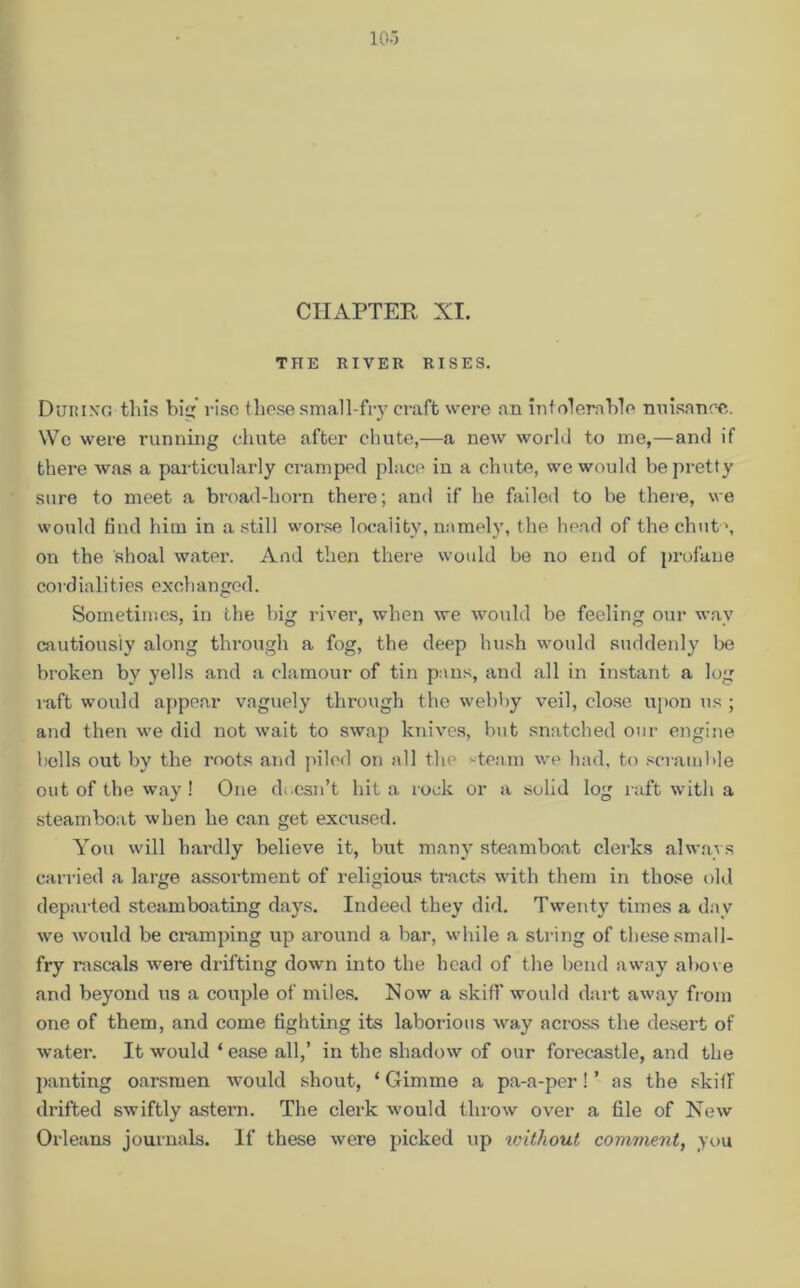 CHAPTER XI. THE RIVER RISES. During this hi rise these small-fry craft were an intolerable nuisance. We were running chute after chute,—a new world to me,—and if there was a particularly cramped place in a chute, we would be pretty sure to meet a broad-horn there; and if he failed to be there, we would find him in a still worse locality, namely, the head of the chut \ on the shoal water. And then there would be no end of profane cord iali t i es exel 1 anged. Sometimes, in the big river, when we would be feeling our way cautiously along through a fog, the deep hush would suddenly be broken by yells and a clamour of tin pans, and all in instant a log raft would appear vaguely through the webby veil, close upon us ; and then we did not wait to swap knives, but snatched our engine bells out by the roots and piled on all the -team we had, to scramble out of the way ! One doesn't hit a rock or a solid log raft with a steamboat when he can get excused. You will hai’dly believe it, but many steamboat clerks always carried a large assortment of religious tracts with them in those old departed steam boating days. Indeed they did. Twenty times a day we would be cramping up around a bar, while a string of these small- fry rascals were drifting down into the head of the bend away above and beyond us a couple of miles. Now a skiff would dart away from one of them, and come fighting its laborious way across the desert of water. It would ‘ ease all,’ in the shadow of our forecastle, and the panting oarsmen would shout, ‘ Gimme a pa-a-per! ’ as the skill drifted swiftly astern. The clerk would throw over a file of New Orleans journals. If these were picked up without comment, you