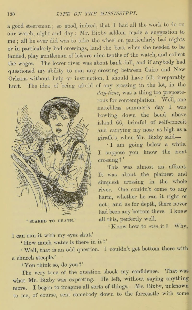 a good steersman ; so good, indeed, that I had all the work to do on our watch, night and day ; Mr. Bixby seldom made a suggestion to me; all he ever did was to take the wheel on particularly bad nights or in particularly bad crossings, land the boat when she needed to be landed, play gentleman of leisure nine-tenths of the watch, and collect the wages. The lower river was about bank-full, and if anybody had questioned my ability to run any crossing between Cairo and New Orleans without help or instruction, I should have felt irreparably hurt. The idea of being afraid of any crossing in the lot, in the day-time, was a thing too preposte- rous for contemplation. Well, one matchless summer’s day I was bowling down the bend above island G6, brimful of self-conceit and carrying my nose as high as a giraffe’s, when Mr. Bixby said— ‘ I am going below a while. I suppose you know the next crossing 1 ’ This was almost an affront. It was about the plainest and simplest crossing in the whole river. One couldn’t come to any harm, whether he ran it right or not; and as for depth, there never had been any bottom there. I knew all this, perfectly well. ‘ Know how to run it 1 Why, I can run it with my eyes shut.’ ‘ ITow much water is there in it 1 ’ ‘ Well, that is an odd question. I couldn’t get bottom there with a church steeple.’ ‘ You think so, do you 1 ’ The very tone of the question shook my confidence. That was what Mr. Bixby was expecting. He left, without saying anything more. I began to imagine all sorts of things. Mr. Bixby, unknown to me, of course, sent somebody down to the forecastle with some ‘ SCARED TO DEATH.’