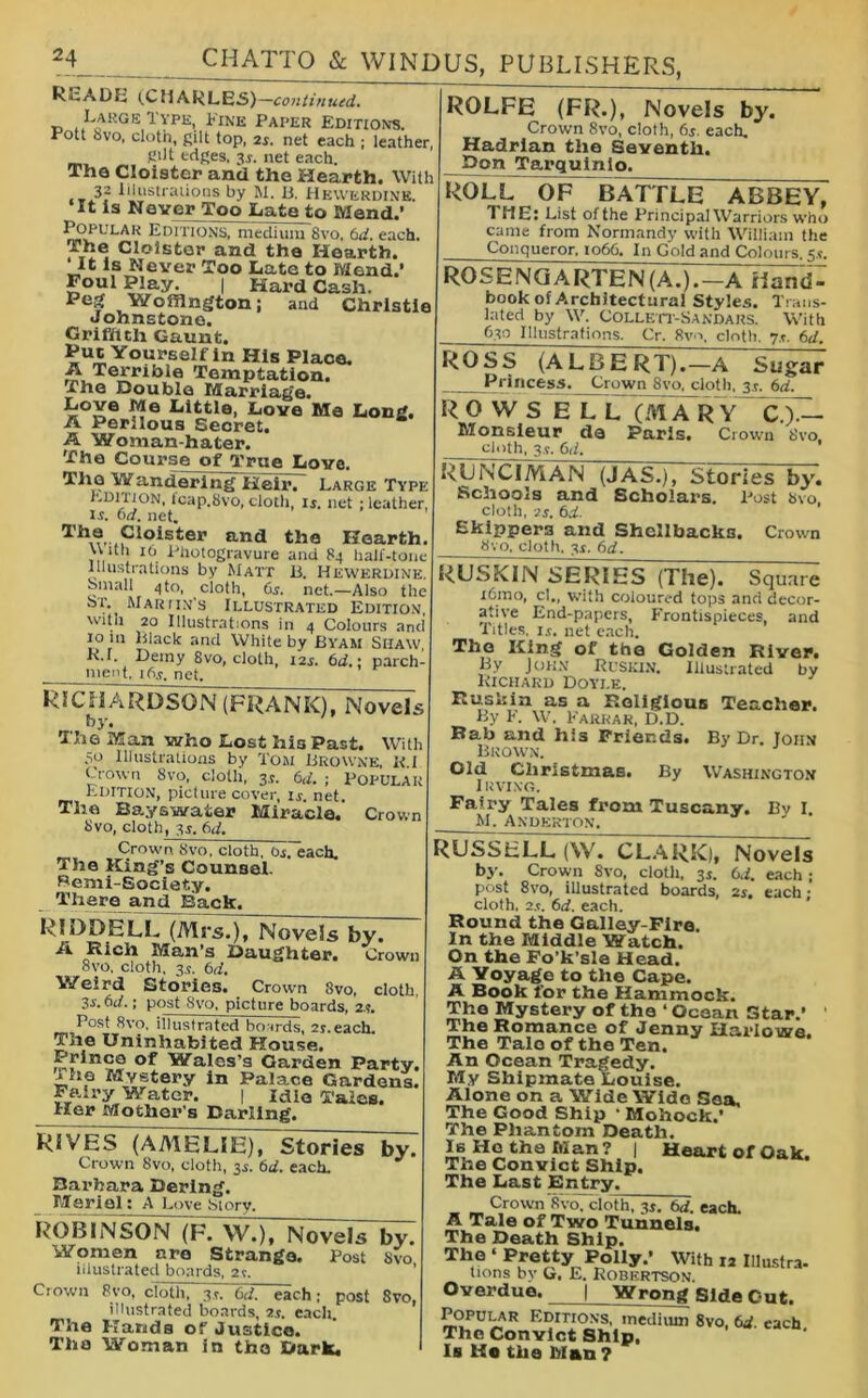 kcADE (CMARLES)— continued. _ ,.L*RGE 1'vpe, Fink Paper Editions. Pott Svo, cloth, gilt top, 2s. net each ; leather, gilt edges, 35. net each. The Cloister and the Hearth. With 32 Illustrations by M. B. Hewerdine. It is Never Too Late to Mend.’ Popular Editions, medium 8vo, 61i. each, ihe Cloister and the Hearth. ‘It is Never Too Late to Mend.’ £OGl Play- I Hard Cash. Peg Woffington; and Christie Johnstone. Griffith Gaunt. Put Yourself in His Place. A Terrible Temptation. The Double Marriage. Love Me Little, Love Me Long. A Perilous Secret. a A Woman-hater. The Course of True Love. The Wandering Heir. Large Type EDITION, icap.Svo, cloth 15. net ; leather, is. 6d. net. The Cloister and the Hearth. Uith 10 Photogravure and 84 half-tone Illustrations by Matt b. Hewerdine. Small 4to, cloth, 6s. net.—Also the 8>t. Mar itn's Illustrated Edition, witii 20 Illustrations in 4 Colours and 10 in Black and White by BYAM Siiaw K.r. Demy 8vo, cloth, 125. 6d.\ parch- meut. 165. net. RlCHARDSON (FRANK), Novels by. The Man who Lost his Past. With 50 Illustrations by Tom Browne, U.l Crown 8vo, cloth, 35. 6d. ; Popular Edition, picture cover, 15. net. The Bayswater Miracle. Crown 8vo, cloth, 35. 6d. Crown 8vo, cloth. 05. each. The King’s Counsel. Semi-Society. There and Back. ROLFE (FR.), Novels by. Crown 8vo, cloth, 65. each. Hadrian the Seventh. Don Tarquinio. ROLL OF BATTLE ABBEY, THE: List of the Principal Warriors who came from Normandy with William the Conqueror, 1066. In Gold and Colours. 55. ROSE NGARTEN (A.). - ATi^fid - book of Architectural Styles. Trans- lated by W. Collett-Sandars. With 630 Illustrations. Cr. 8w\ cloth. 75. 6d. RL3DELL (Mrs.), Novels by. A Rich Man’s Daughter. Crown 8vo, cloth, 35. 6d. Weird Stories. Crown 3vo, cloth 35.6d.; post Svo, picture boards, 2.?. Post Svo, illustrated boards, 25.each. The Uninhabited House. Prince of Wales’s Garden Party. ihf Mystery in Palace Gardens. Fairy Water. | idle Tales. Her Mother’s Darling. RIVES (AMELIE), Stories by. Crown 8vo, cloth, 35. 6d. each. Barbara Bering. Merial: A Love Story. ROBINSON (F. W.), Novels by. Women are Strange. Post Svo illustrated boards, 2?. Crown 8vo, cloth, 35. 6d. each; post Svo, illustrated boards, 25. each. The Hands of Justice. The Woman in the Dark, ROSS (ALBERT).—A Sugar Princess. Crown 8vo, cloth, 35. 6d. ROWS ELL (MARY C.).— Monsieur da Paris. Crown 8vo, cloth, 35. 6d. RUNCIMAN (JAS.), Stories by. Schools and Scholars. Post Svo cloth, is. 6cL. Skippers and Shellbacks. Crown Svo. cloth. 35. 6d. RUSKIN SERIES (The). Square icmo, cl., with coloured tops and decor- ative End-papers, Frontispieces, and Titles. 15. net each. The King of the Golden River. By John Ruskin. Illustrated by Richard Doyle. Ruskin as a Religious Teacher. By F. W. Farrar, D.D. Bab and his Friends. By Dr. John Brown. Old Christmas. By Washington Irving. Fairy Tales from Tuscany. By I. M. Anderton. RUSScLL (W. CLARK), Novels by. Crown Svo, cloth, 35. 6d. each ; post 8vo, illustrated boards, 25. each; cloth, 25. 6d. each. Round the Galley-Fire. In the Middle Watch. On the Fo’k’sle Head. A Yoyage to the Cape. A Book for the Hammock. The Mystery of the ‘ Ocean Star.’ The Romance of Jenny Harlowe. The Tale of the Ten. An Ocean Tragedy. My Shipmate Louise. Alone on a Wide Wide Sea, The Good Ship * Mohock.’ The Phantom Death. Is He the Man ? | Heart of Oak. The Convict Ship. The Last Entry. Crown 8vo, cloth, 35. 6d. each. A Tale of Two Tunnels. The Death Ship. The ‘ Pretty Polly.’ With la Illustra. tions by G. E. Robertson. Overdue. 1 Wrong Side Out. Popular Editions, medium Svo, 6J each The Convict Ship, Is He the Man ?