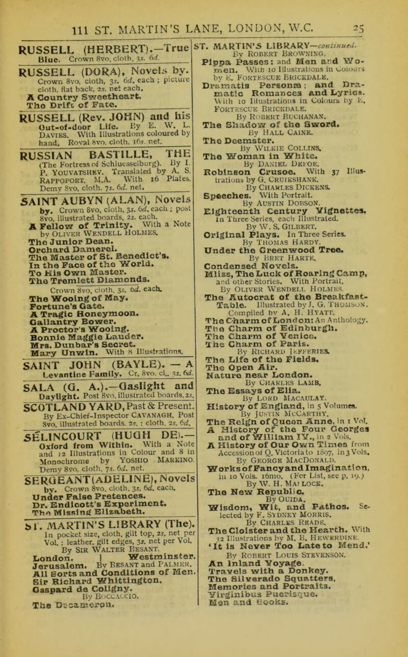 RUSSELL (HERBERT).—True Blue. Crown 8vo, cloth, yi. M. RUSSELL (DORA), Novels by. Crown 8vo, cloth, 3s. bd. each ; picture cloth. Hat back, 2.«. net each. A Country Sweetheart. The Drift of Fate. RUSSELL (Rev. JOHN) and his Out-of-door Life. By E. W. L. Davies. With Illustrations coloured by hand. Roval 8vo. cloth, ib.t. net. RUSSIAN BASTILLE, THE (The Fortress of Schluesselburg). By I. P. Youvatshkv. Translated by A. S. Rappoport, M.A. With 16 Plates. Demy 8vo, cloth. 7s. bd. net, SAINT AUBYN (ALAN), Novels by. Crown 8vo, cloth, $s. 6d. each ; post 8vo. illustrated boards, 2i. each. A Fellow of Trinity. With a Note by Oliver Wendell Holmes. The Junior Dean. Orchard Damerel. The Master of St. Benedict's. In the Face of the World. To Kis Own Master. The Tremlett Diamonds. Crown 8vo, cloth. 3s. bd. each. The Wooing of May. Fortune’s Gate. A Tragic Honeymoon. Gallantry Eower. A Proctor's Wooing. Bonnie Maggie Lauder. Mrs. Dunbar’s Secret. Mary Unwin. With s Illustrations. SAINT JOHN (BAYLE). — A Levantine Family. Cr. Svo. cl„ M. SALA (G. A.).—Gaslight and Daylight. Post 8vo. illuslratcd boards, 2.t. SCOTLAN DY ARb7 Past & Present. By Ex-Chief-Inspector Cavanagh. Post Svo. illustrated boards. 2*. : cloth. 2.c 6d. 5E LIN COURT (HUGH DEL — Oxford from IVitliln. With a Note and 12 Illustrations in Colour and 8 in Monochrome by YOSHIO Marki.no. Demy Svo. cloth, 7.,. 6d. net. SERGEANT (ADELINE), Novels bv. Crown 8vo. cloth. 3s. bd. eacli. Under False Pretences. Dr. Endicott’s Experiment. The Missing Elizabeth. bi. MARTIN S LIBRARY (The). In pocket size, cloth, gilt top, 2r. net per VoL : leather, gilt edges, 3s. net per VoL By Sir Walter Besant. London. 1 Westminster. Jerusalem. Bv Besant and Palmer. All fiortsand Conditions of Men. Sir Richard Whittington. Oaspard de Coligny. By Boccaccio. The Disaoicroa. ST. MARTIN’S LIBRARY—continued. By Robert Browning. Pippa Passes: and Men and Wo- men. With 10 Illustrations in Colours by K. Fortescue Buickdalk. Dramatis Personea; and Dra- matic Romances and Lyrics. With 10 Illustrations in Colours by E. Fortescue Brickdale. By Robert Buchanan. The Shadow of the Sword. By Hall Caine. The Deemster. By Wilkie Coi.lins. The Woman in White. By Daniel Defoe. Robinson Crusoe. With 37 Illus- trations by G. Cruikshank. By Charles Dickens. Speeches. Wilh Portrait. By Austin Dobson. Eighteenth Century Vignettes. in Three Series, each Illustrated. By W. S. Gilbert. Original Plays. In Three Series. By Thomas Hardy. Under the Greenwood Tree. By Bret Hartk, Condensed Novels. Mliss, The Luck of Roaring Camp, and other Stories. With Portrait. By Oliver Wendell Holmes. The Autocrat of the Breakfast- Table. Illustrated by I. G. Thomson. Compiled bv A. II. Hyatt. The Charm of London: An Anthology. The Charm of Edinburgh. The Charm of Venice. The Charm of Paris. By Richard Jefferies. The Life of the Fields. The Open Air. Nature near London. By Charles lamb. The Essays of Elia. By Lord Macaulay. History of England, in 5 Volumes. By Justin McCarthy, The Reign of Quean Anne, in 1 Vot. A History of the Four Georges and of William IV., in 2 Vols. A History of Our Own Times from Accession oiQ. Victoria to 1S97, in 3 Vols. By George MacDonald. Works of Fancyand Imagination, in 10 Vols. i6mo. (For List, see p. 19.) By W. H. Mai lock. The New Republic. By Ouida. Wisdom, Wit, and Pathos. Se- lected by F. Sydney Morris. By Charles Rkade. The Cloister and the Hearth. With 32 Illustrations by M. B. Hewerdink. ‘It Is Never Too Late to Mend.* By Robert Louis Stevenson. An Inland Voyage. Travels with a Donkey. The Silverado Squatters. Memories and Portraits. Yirginibus Puerisque. Man and Books.
