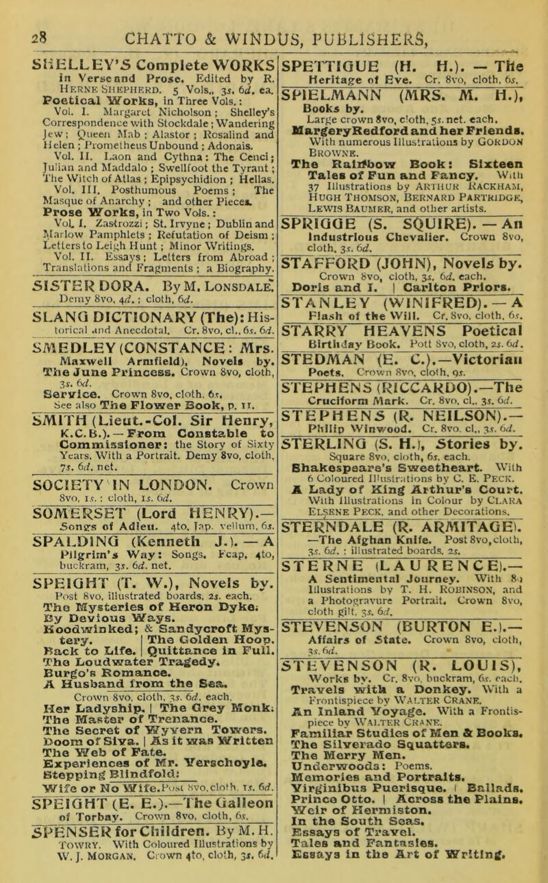 SHELLEY’S Complete WORKS in Verse and Prose. Edited by R. Herne Shepherd. 5 Vols., 3i.6d.ea. Poetical Works, in Three Vols.: Vol. I. Margaret Nicholson; Shelley’s Correspondence with Stockdale; Wandering Jew; Queen Mab ; Alastor ; Rosalind and Helen ; Prometheus Unbound ; Adonais. Vol. II. I.aon and Cythna: The Cenci; Julian and Maddalo ; Swellfoot the Tyrant; The Witch of Atlas ; Epipsychidion ; Hellas. Vol. III. Posthumous Poems; The Masque of Anarchy ; and other Piece*. Prose Works, in Two Vols.: Vol. I. Zastrozzi; St. Irvyne ; Dublin and Marlow Pamphlets ; Refutation of Deism ; Letters to Leigh Hunt ; Minor Writings. Vol. II. Essays; Letters from Abroad; Translations and Fragments ; a Biography. SISTER DORA. By M. Lonsdale! Demy 8vo, 4^.; cloth. 6d. SLANG DICTIONARY (The):His- torical and Anecdotal. Cr. 8vo, cl., 6i. 6d. SMEDI EY (CONSTANCE : Mrs. Maxwell Arnifield), Novels by. The June Princess. Crown 8vo, cloth, 3i. 6d. Service. Crown 8vo, cloth. 6r. See also The Flower Book, p. ti. SMITH (Lieut.-Col. Sir Henry, K.C. B.). — From Constable to Commissioner: the Story of Sixty Yeats. With a Portrait. Demy 8vo, cloth, 7s. 6d. net. SOCIETY IN LONDON. Crown 8vo, is.; cloth, is. 6d. SOMERSET (Lord HENRY).— Sontrs of Adieu. 4to. Jap, vellum, 6s. SPALDING (Kenneth J.). — A Pilgrim’s Way: Songs. Leap, 4to, buckram, 3r. 6d. net. SPEIGHT (T. W.)t Novels by. Post 8vo, illustrated boards, 2r. each. The Mysteries of Heron Dyke: Ky Devious Ways. Hoodwinked; & San dycroft Mys- tex*y. I The Golden Hoop. Back to Life. | Quittance in Pull. The Loudwater Tragedy. Burgo’s Romance. A Husband from the Sea. Crown 8vo, cloth. 3s. bd. each. Her Ladyship. | The Grey Monk: The Master of Trenance. The Secret of Wyvern Towers. Doom of Siva. | As it was Written The Web of Fate. Experiences of Mr. Yerschoyle. Stepping Blindfold: Wife or No Wife.Post 8vo,cloth x.c. 6d. SPEIGHT (E. E.).—The Galleon of Torbay. Crown 8vo, cloth, 6,t, .SPENSERfor Children. By M. H. TOWRY. With Coloured Illustrations by W. J. Morgan. Crown 4to, cloth, 3s. bd. SPETTIGUE (H. H.). — The Heritage of Eve. Cr. 8vo, cloth, bs. S PI ELM ANN (MRST^M. H.), Books by. Large crown Svo, cloth, 51. net. each. Margery Bedford and her Friends. With numerous Illustrations by Gordon Browne. The Ralzfbow Book: Sixteen Tales of Fun and Fancy. With 37 Illustrations by Arthur Kackham, Hugh Thomson, Bernard Partridge, Lewis Baumer, and other artists. SPRIGGE (S. SQUIRE).—An Industrious Chevalier. Crown Svo, cloth. 3.5. 6d. STAFFORD (JOHN), Novels by. Crown 8vo, cloth, 3.1. 6d. each. Doris and I. | Carlton Priors. S TANLEY (WINIFRE D). — A Flash of the Will. Cr. Svo, cloth. 6j. STARRY HEAVENS Poetical Birthday Book. Pott Svo, cloth, 2s. bd. STEDMAN (E C.).—Victorian Poets. Crown 8vo, clolh. qs. STEPHENS (R1CCARD0).—The Cruciform Alark. Cr. Svo, cl.. 3s. bd. STEPHENS (R. NEILSON).— Philip Winwood. Cr. Svo. cl., 3.*. bd. STERLING (S. H.), Stories by. Square 8vo, cloth, 6r. each. Bhakespaara’s Sweetheart. With 6 Coloured Illustrations by C. E. PECK. A Lady of King Arthur’s Court. With illustrations in Colour by Clara Elskne Peck, and other Decorations. STERNDALE (R. ARMITAGE'. —The Afghan Knife. Post 8vo,cloth, 3.?. bd. ; illustrated boards. 2s. STERNE (LAURENCE).— A Sentimental Journey. With 8) illustrations by T. H. Robinson, and a Photogravure Portrait. Crown 8vo, cloth gilt, 8.t. bd. STEVENSON (BURTON E.).— Affairs of State. Crown Svo, cloth, a.t. bd. STEVENSON (R. LOUIS), Works by. Cr. 8vo, buckram, (vs. each. Travels with a Donkey. With a Frontispiece by Walter Crane. An Inland Voyage. With a Frontis- piece bv Walter Crane. Familiar Studies of Men & Books. The Silverado Squatters. The Merry Men. Underwoods: Poems. Memories and Portraits. Yirginibus Puerisque. I Ballads. Prince Otto. | Across the Plains. Weir of Hermiston. In the South Seas. Essays of Travel. Tales and Fantasies. Essays in the Art of Writing.
