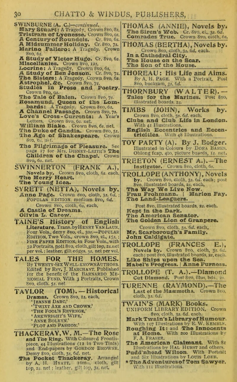 SWINBURNE (A. C.)—continued. Mary Stuart: A Tragedy. Crown 8vo, 8r. Tristram of Lyonesse. Crown 8vo,os. A Century of Roundels. Cr. 8vo, 6s. A Midsummer Holiday. Cr.8vo, 7s. Marino Faliero: A Tragedy. Crown 8vo, 6s. A Study of Victor Hugo. Cr. 8vo, 65. Miscellanies. Crown 8vo, 12s. Iiocrine: A Tragedy. Crown 8vo, 6s. A Study of Ben Jonson. Cr. 8vo, 7s. The Sisters: A Tragedy. Crown 8vo, 6s. Astrophel, &c. Crown 8vo, 7s. Studies in Prose and Poetry. Crown 8vo, 9s. The Tale of Balen. Crown 8vo, 7s. Rosamund, Queen of the Lom- bards: A Tragedy. Crown 8vo, 6s. A Channel Passage. Crown 8vo, 7s. Love’s Cross-Currents: A Year's Letters. Crown 8vo, 6s. net. William Blake. Crown 8vo, 6s. net. The Duke of Gandia. Crown 8vo, 5s. The Ago of Shakespeare. Crown 8vo, 6s. n<-t. The Pilgrimage of Pleasure. See page 17 for Mrs. Disney-Leitu’S The Children of the Chapel. Crown 8vo, 6s. net. SWINNERTON (FRANK A.), Novels by. Crown 8vo, cloth, 6s. each. The Merry Heart. The Young Idea. SYRETT (NETTA), Novels by. Anne Page. Crown 8vo, cloth, 3s. 6a’. ; Popular Edition, medium 8vo, 6d. Crown 8vo, cloth, 6s. each. A Castle of Dreams. Olivia L. Caraw. TAINE’S History of English Literature. Trans, by Henry Van Laun. hour Vols., demy 8vo, cl., 30s.—Popular Edition, Two Vols., crown 8vo, cl., 15s.; Pine Paper Edition, in Four Vols., with 32 Portraits, p.ott8vo, cloth,gilt top, 2s.net per vol: leather, gilt edges, 3s. net per vol. TALES FOR THE HOMES. Bv Twenty-Six Wkll-known Authors. Edited by Rev. J. Marchant. Published for the benefit of the Barnardo Me- morial Fund. With 3 Portraits. Crown 8vo, cloth. 5s. net TAYLOR (TOM). — Historical Dramas. Crown 8vo, is. each. ‘Jeanne Darc.’ • 'Twixt Axe and Crown.’ ‘Tiik Fool’s Revenge.’ • Arkwright’s Wife.’ ' Anne Boleyn.’ ‘Plot and Passion.’ THACKERAY,W. M.—The Rose and The Ring:. With Coloured Frontis- piece, 44 Illustrations (12 in Two Tints) and End-papers by Gordon Browne. Demy 8vo, cloth, 3s. 6d. net. Tha Pocket Thackeray. Arranged by A. H. Hyatt. i6mo, cloth, gilt top, 2s. net ; leather, gilt top, 3s. net. THOMAS (ANNIE), Novels by. The Siren’s Web. Cr. 8vo, cl., 3s. 6d. Comrades True. Crown 8vo, cloth, 6s. THOMAS (BERTHA), Novels by. Crown 8vo, cloth, 3s. 6d. each. In a Cathedral City. The House on the Scar. The Sort of the House. THOREAU: His Life and Aims. By A. H. Page. With a Portrait. Post 8vo, buckram, 3s. 6d. THORNBURY (WALTER).— Tales for the Marines. Post 8vo, illustrated boards. 2s. TIMBS (JOHN), Works by. Crown 8vo, cloth. 3s. 6d. each. Clubs and Club Life in London. With 41 Illustrations. English Eccentrics and Eccen- tricities. With 48 Illustrations. TOY PARTY (A). By J. Bodger. Illustrated in Colours by Dora Barks. Oblong fcap. 4to, picture boards, is. net. TREETON (ERNEST A.).-The Instigator. Crown 8vo, cloth, 6r, TROLLOPE (ANTHONY), Novels by. Crown 8vo, cloth, 35. 6d. each; post 8vo, illustrated boards, 2s. each. The Way We Live Now. Frau Frohmann. | Marion Fay. The Land-Leaguera. Post 8vo, illustrated boards, 2s. each. Kept In tha Dark. The American Senator. The Golden Lion of Granpere. Crown 8vo, cloth, 3*. 6d. each. Mr; Scarborough’s Family. John Caldigate. TROLLOPE (FRANCES E.), Novels by. Crown 8vo, cloth, 3.5. 6d. each; post 8vo, illustrated boards, 2s. each. Like Ships upon the Sea. Mabel’s Progress. | Anne Furneas. TROLLOPE (T. A.).—Diamond Cut Diamond. Post 8vo, illus. bds., 2<. TURENNE (RAYMOND).—The Last of the Mammoths. Crown 8vo, cloth, 3s. 6d. TWAIN’S (MARK) Books. UNIFORM LIBRARY EDITION. Crown 8vo, cloth, 35. 6d. each. Mark Twain’s Library of Humour. With 197 Illustrations by E. W. Kemblk. Roughing It: and The Innocents at Home. With 200 illustrations by F. A. Fraser. Tha American Claimant. With 8r Illustrations by Hal HURST and others. Pudd’nhead Wilson. With Portrait and Six Illustrations by Louis Loeb. » The Ad ventures of Torn Sawyer. With iu Illustrations.