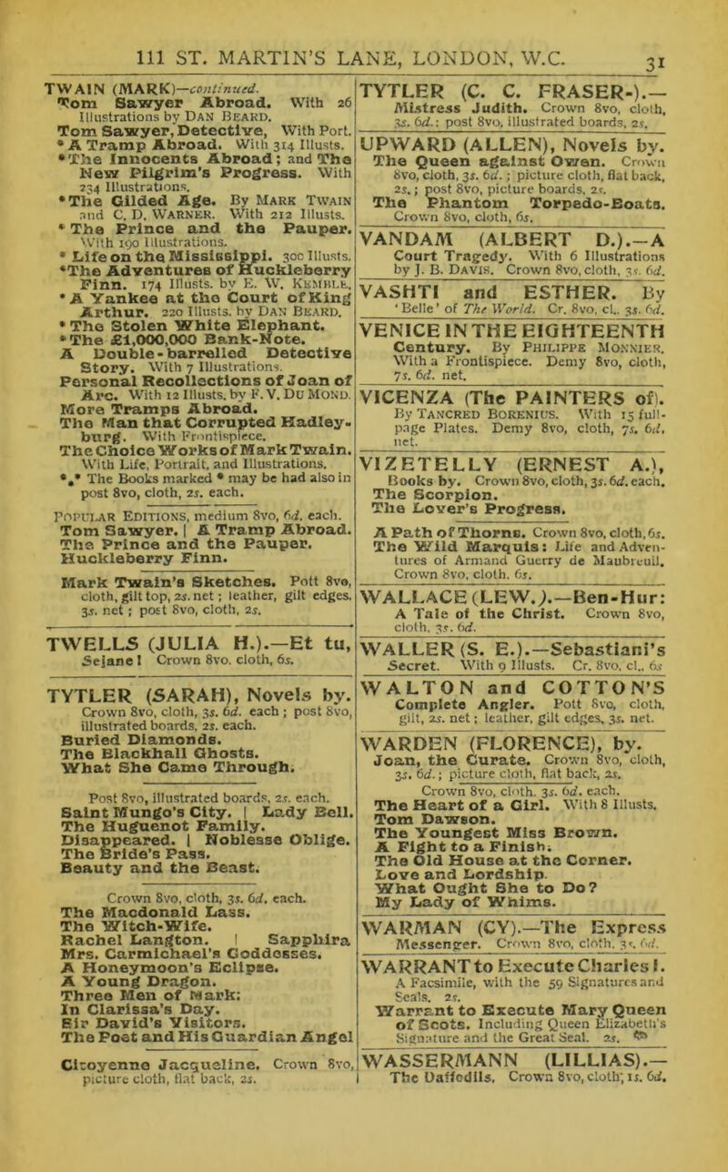 TWAIN (MARK) —continued. Tom Sawyer Abroad. With 26 Illustrations by Dan Beard. Tom Sawyer, Detective, With Port. * A Tramp Abroad. With 314 Illusts. •The Innocents Abroad; and The New Pilgrim’s Progress. With 734 Illustrations. •The Gilded Age. By Mark Twain and C. D. Warner. With 212 Illusts. * The Prince and the Pauper. With 190 Illustrations. • Life on the Mississippi. 30c Illusts. •The Adventures of Huckleberry Finn. 174 Illusts. by E. W. Kemble. •A Yankee at the Court of King Arthur. 220 Illusts. by Dan Beard. • The Stolen White Elephant. •The £1,000,000 Bank-Note. A Double - barrelled Detective Story. With 7 Illustrations. Personal Recollections of Joan of Arc. With 12 Illusts. by F. V. Du Mono. More Tramps Abroad. The Man that Corrupted Hadley. burg. With Frontispiece. The Choice Worksof Mark Twain. With Life, Portrait, and Illustrations. *»* The Books marked • may be had also in post 8vo, cloth, 2s. each. Popular Editions, medium Svo, (id. each. Tom Sawyer. | A Tramp Abroad. The Prince and the Pauper. Huckleberry Finn. Mark Twain’s Sketches. Pott 8vo, cloth, gilt top, 2s. net; leather, gilt edges, 35. net; post 8vo, cloth, 2s. TWELLS (JULIA H.).—Et tu, Sejanel Crown 8vo. cloth, 6s. TYTLER (SARAH), Novels by. Crown 8vo, cloth, 3s. (id. each ; post 8vo, illustrated boards, 2s. each. Buried Diamonds. The Blackball Ghosts. What She Came Through. Post 8vo, illustrated boards, 25. each. Saint Mungo’s City. | Lady Bell. The Huguenot Family. Disappeared. | Noblesse Oblige. The Bride’s Pass. Beauty and the Beast. Crown Svo, cloth. 35. (id. each. The Macdonald Lass. The Witch-Wife. Rachel Langton. I Sapphira Mrs. Carmichael’s Goddesses. A Honeymoon’s Eclipse. A Young Dragon. Three Men of Mark; In Clarissa’s Day. Sir* David’s Visitors. The Poet and His Guardian Angel TYTLER (C. C. FRASER-).— Mistress Judith. Crown 8vo, cloth, 35. 6d.\ post 8vo, illustrated boards, 2s. UPWARD (ALLEN), Novels^ The Queen against Owen. Crown 8vo, cloth, 35. 6d. ; picture cloth, flat hack, 2s.; post Svo, picture boards, 2.5. The Phantom Torp8do-Eoats. Crown Svo, cloth, 65, VANDAM (ALBERT D.)A Court Tragedy. With 6 Illustrations by J. B. Davis. Crown Svo, cloth, 3'-. (>d. VASHTI and ESTHER7 By ' Belle ’ of The World. Cr. Svo, cl.. 31. 6d. VENICE IN THE EIGHT1EENTH Century. By Philippe Monnier. With a Frontispiece. Demy 8vo, cloth, 7J. M. net. VICENZA (The PAINTERS of). By Tancred Borenius. With 15 full- page Plates. Demy 8vo, cloth, 75. 6d, net. VIZETELLY (ERNEST A.), Books by. Crown 8vo, cloth, 3s. 6d. each. The Scorpion. The Lover’s Progress. A Path of Thorns. Crown 8vo, cloth, 6j. The Wild Marquis: L ife and Adven- tures of Armand Guerry de Maubrcuil. Crown 8vo, cloth, (is. WALLACE (LEWjT—Ben-Hur: A Tale of the Christ. Crown 8vo, cloth, 35. (id. WALLER (S. E.).—Sebastiar.i’s Secret. With 9 Illusts. Cr. 8vo. cl.. 65 WA L TON and C OTTO N’S Complete Angler. Pott Svo, cloth, gilt, 25. net; leather, gilt edges, 35. net. WARDEN (FIORENCE)by. Joan, the Curate. Crown 8vo, cloth, 35. 6d.; picture cloth, flat back, 25. Crown Svo, cloth. 35. (id. each. The Heart of a Girl. With 8 Illusts. Tom Dawson. The Youngest Miss Brown. A Fight to a Finish; The Old House at the Corner. Love and Lordship. What Ought She to Do? My Lady of Whims. WARMAN (CY).—The Express Messenger. Crown Svo, cloth, 3c (•:!. WARRANT to Execute Charles L A Facsimile, with the 59 Signatures and Seals. 25. Warrant to Execute Mary Queen of Scots. Including Queen Elizabeth's Signature and the Great Seal. 25. t®* Ciroyenno Jacqueline. Crown 8vo,iWASSERMANN (LILLIAS).— picture cloth, flat hack, 25. I The Daffodils. Crown 8vo, cloth; is. (id.