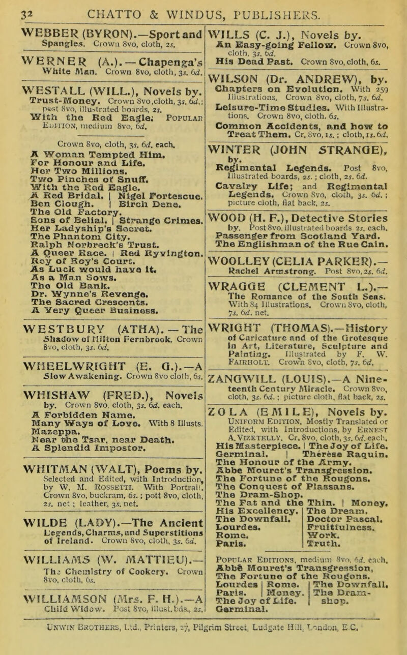 WEBBER (BYRON).—Sport and Spangles. Crown 8vo, cloth, 2s. WERNER (A.). — Chapenga’s White Alan. Crown 8vo, cloth, 3.1. (id. WESTALL (WILL.), Novels by. Trust-Money. Crown 8vo,cloth, 3s. (id.-, post Svo, illustrated boards, 2s. With the Red Eagle; Popular Edition, medium Svo, 6d. Crown Svo, cloth, 35. 6d. each, A Woman Tempted Him. For Honour and Life. Her Two Millions. Two Pinches of Snuff. With the Red Eagle. A Red Bridal. | Nigel Fortescue. Ben Clough. | Birch Bene. The Old Factory. Sons of Belial. | Strange Crimes. Her Ladyship's Secret. The Phantom City. Ralph Horbreck’s Trust. A Queer Race. | Red Ryvlngton. Roy of Roy’s Court. As Luck would have It, As a Man Sows. The Old Bank. Dr. Wynne’s Revenge. The Sacred Crescents. A Very Queer Business. WILLS (C. J.), Novels by. An Easy-going Fellow. Crown Svo, cloth, 3s. bd. His Dead Past. Crown Svo, cloth, 6s. WILSON (Dr. ANDREW), by. Chapters on Evolution. With 259 Illustrations. Crown 8vo, cloth, js. 6a. Leisure-Time Studies. With Illustra- tions. Crown 8vo, cloth. 6s. Common Accidents, and how to Treat Them. Cr. Svo, is.; cloth, 1 j. 6d. WINTER (]0HN~~5TRANGE)7 by. Regimental Legends. Post Svo, Illustrated boards, 2s.; cloth, 2s. 6d. Cavalry Life; and Regimental Legends. Crown Svo, cloth, is. 6d.; picture cloth, fiat back, 2s. WOOD (H. F.), Detective Stories by. Post 8vo, illustrated boards 2.1. each. Passenger from Scotland Yard. The Englishman of the Rue Cain. WOOLLEY (CELIA PARKER).— Rachel Armstrong. Post 8vo, 2s. 6d. WRAGGE (CLEMENT L.).— The Romance of the South Seas. With 84 Illustrations. Crown Svo, cloth, 7s. 6d. net. WE ST BURY (ATHA).—The Shadow of Hilton Fernbrook. Crown Svo, cloth, 3s. 6d. WHEELWRIGHT (E. G.).—A Slow Awakening. Crown Svo cloth, 6s. WHISHAW (FRED.), Novels by. Crown 8vo, cloth, 3s. 6d. each. A Forbidden Name. Many Ways of Love. With 8 Illusts, Mazeppa. Near the Tsar, near Death. A Splendid Impostor. WHITMAN (WALT), Poems by. Selected and Edited, with Introduction, by W. M. Rossetti. With Portrait. Crown 8vo, buckram, 6.5.; pott Svo, cloth. 2s. net ; leather, 3.5. net. WILDE (LADY).—The Ancient Legends, Charms, and Superstitions of Ireland. Crown Svo, cloth, is. 6a. WRIGHT (THOMAS).-History of Caricature and of the Grotesque in Art, Literature, Sculpture and Painting. Illustrated by F. W. Fairholt. Crown Svo, cloth, 7s. 6d. ZANGWILL (LOUIS).—A Nine- teenth Century Miracle. Crown Svo, cloth, is. 6d.; picture cloth, flat back, 2s. ZOLA (EMILE), Novels by. Uniform Edition. Mostly Translated or Edited, with Introductions, by Ernest A. VlZETF.LLV. Cr. 8vo, cloth, is. 6d. each. His Masterpiece. I The Joy of Life. Germinal. | Therfese Raquin, The Honour of the Army. Abbe Mouret’s Transgression. The Fortune of the Rougons, The Conquest of Plassans. The Dram-Shop. The Fat and the Thin. | Money. His F.xcellency. The Downfall. Lourdes. Rome. Paris. The Dream. Doctor Pascal. Fruitiulness. Work. Truth. WILLIAMS (W. MATTIEU).— The Chemistry of Cookery. Crown 8vo, cloth, 6s. WILLIAMSON (Mrs. F. H.).—A Child Widow. Post Svo, illust.bds., 2s. Popular Editions, medium Svo. 6d. each. Abb® Mouret’s Transgression, The Fortune of the Rougons. Lourdes I Rome. Paris. I Money. The Joy cf Life. Germinal. The Downfall. The Dram- shop. Unwin Brothers, Ltd., Printers, 27, Pilgrim Street, Ludgate Hill, London, E C.