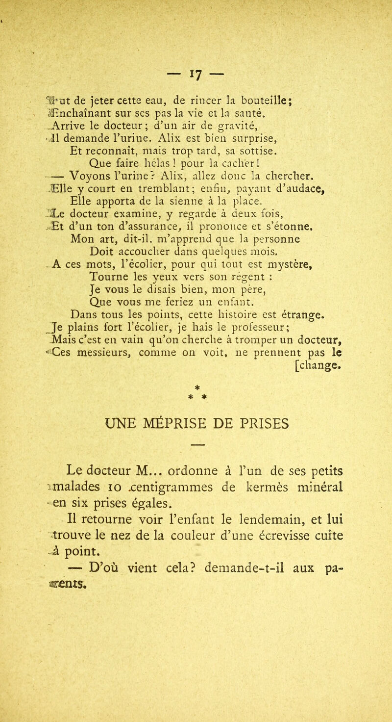 de jeter cette eau, de rincer la bouteille; if3inchaînant sur ses pas la vie et la santé. Arrive le docteur; d’un air de gravité, • Il demande Turine. Alix est bien surprise. Et reconnaît, mais trop tard, sa sottise. Que faire hélas ! pour la cacher! Voyons l’urine r Alix, allez donc la chercher. -Elle y court en tremblant; enfin, parvint d’audace, Elle apporta de la sienne à la place. éEe docteur examine, y regarde à deux fois, .Et d’un ton d’assurance, il prononce et s’étonne. Mon art, dit-il, m’apprend que la personne Doit accoucher dans quelques mois. . A ces mots, l’écolier, pour qui tout est mystère. Tourne les yeux vers son régent : Je vous le disais bien, mon père, Que vous me feriez un enfant. Dans tous les points, cette histoire est étrange. Je plains fort l’écolier, je hais le professeur; Mais c’est en vain qu’on cherche à tromper un docteur, 'Ces messieurs, comme on voit, ne prennent pas le [change. * * * UNE MÉPRISE DE PRISES Le docteur M... ordonne à l’un de ses petits 3malades lo .centigrammes de kermès minéral •en six prises égales. Il retourne voir l’enfant le lendemain, et lui trouve le nez de la couleur d’une écrevisse cuite à point. — D’où vient cela? demande-t-il aux pa-