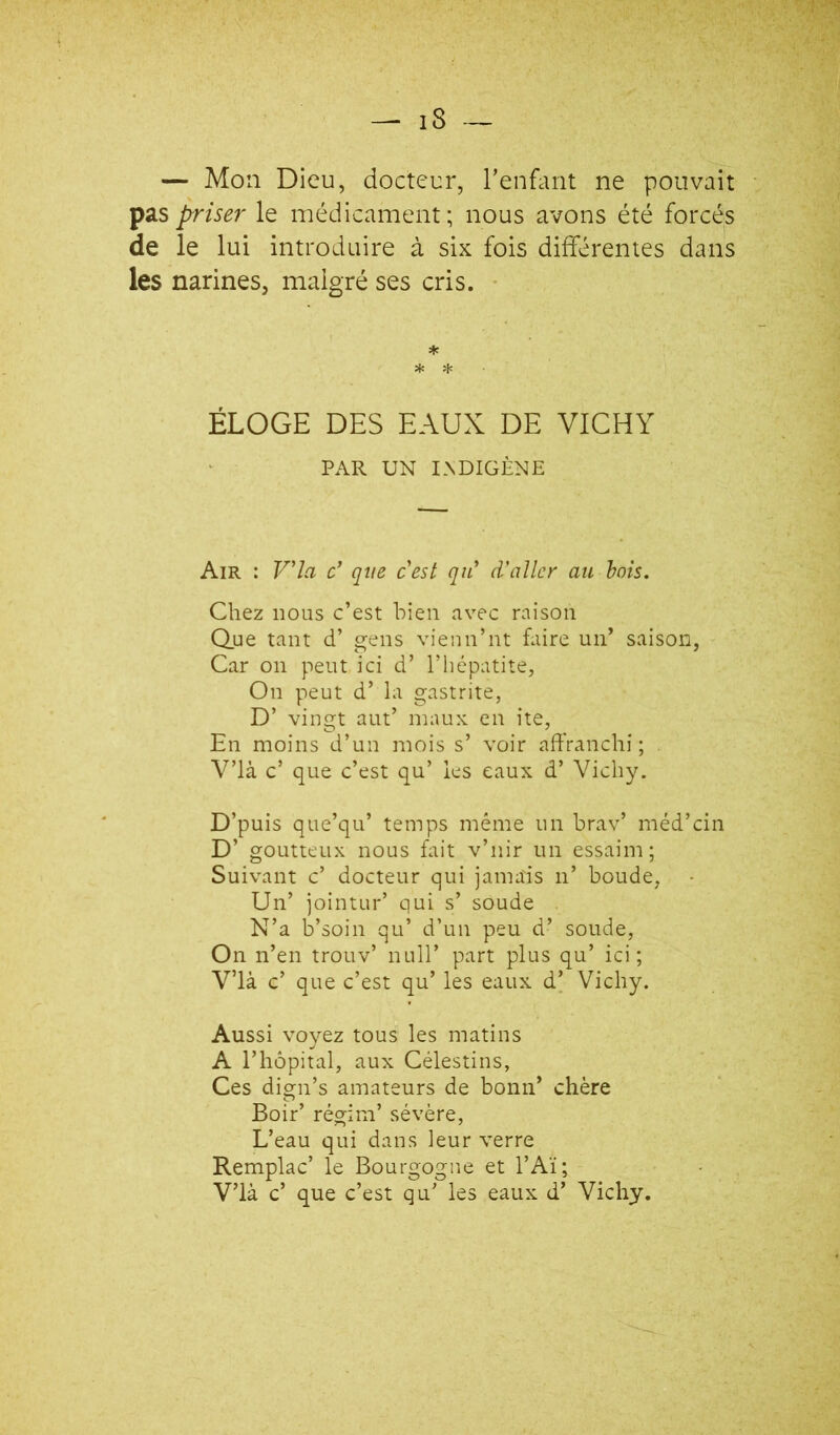 — Mon Dieu, docteur, Tenfaiit ne pouvait pas priser le médicament; nous avons été forcés de le lui introduire à six fois différentes dans les narines, malgré ses cris. ' * * * ÉLOGE DES EAUX DE VICHY PAR UN I.NDIGÈNE Air : V'ia c’ que cest qii d'aller au hais. Chez nous c’est bien avec raison Q.ue tant d’ gens vienn’nt faire un’ saison, Car 011 peut ici d’ l’hépatite, On peut d’ la gastrite, D’ vingt aut’ maux en ite, En moins d’un mois s’ voir affranchi; V’ià c’ que c’est qu’ les eaux d’Vichy. D’puis que’qu’ temps même un brav’ méd’cin D’ goutteux nous fait v’nir un essaim; Suivant c’ docteur qui jamais n’ boude, Un’ jointur’ qui s’ soude N’a b’soin qu’ d’un peu d’ soude, On n’en trouv’ null’ part plus qu’ ici; V’ià c’ que c’est qu’ les eaux d’ Vichy. Aussi voyez tous les matins A l’hôpital, aux Célestins, Ces dign’s amateurs de bonii’ chère Boir’ régim’ sévère. L’eau qui dans leur verre Remplac’ le Bourgogne et l’Aï;