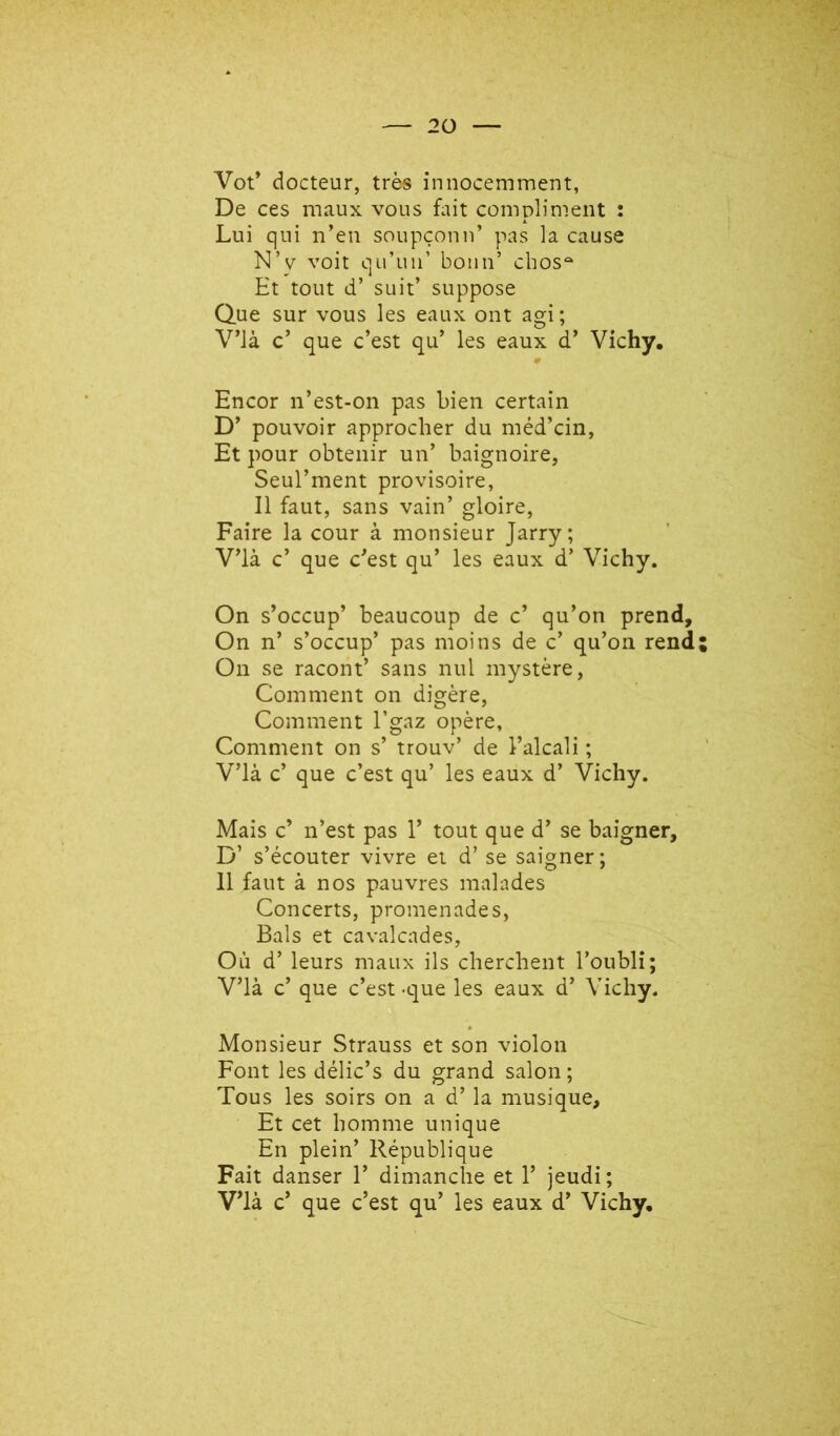 Vot* docteur, très innocemment, De ces maux vous fait compliment : Lui qui n’en soupçonn’ pas la cause N’y voit qu’un’ boun’ cbos“ Et tout d’ suit’ suppose Que sur vous les eaux ont agi ; V’ià c’ que c’est qu’ les eaux d’ Vichy. 9 Encor n’est-on pas bien certain D’ pouvoir approcher du méd’cin. Et pour obtenir un’ baignoire, Seul’ment provisoire, 11 faut, sans vain’ gloire, Faire la cour à monsieur Jarry; V’ià c’ que c’est qu’ les eaux d’Vichy. On s’occup’ beaucoup de c’ qu’on prend. On n’ s’occup’ pas moins de c’ qu’on rend; On se racont’ sans nul mystère. Comment on digère. Comment l’gaz opère. Comment on s’ trouv’ de l’alcali ; V’ià c’ que c’est qu’ les eaux d’ Vichy. Mais c’ n’est pas 1’ tout que d’se baigner, D’ s’écouter vivre et d’se saigner; 11 faut à nos pauvres malades Concerts, promenades, Bals et cavalcades. Où d’leurs maux ils cherchent l’oubli; V’ià c’ que c’est -que les eaux d’ Vichy. Monsieur Strauss et son violon Font les délic’s du grand salon; Tous les soirs on a d’la musique. Et cet homme unique En plein’ République Fait danser 1’ dimanche et 1’ jeudi;