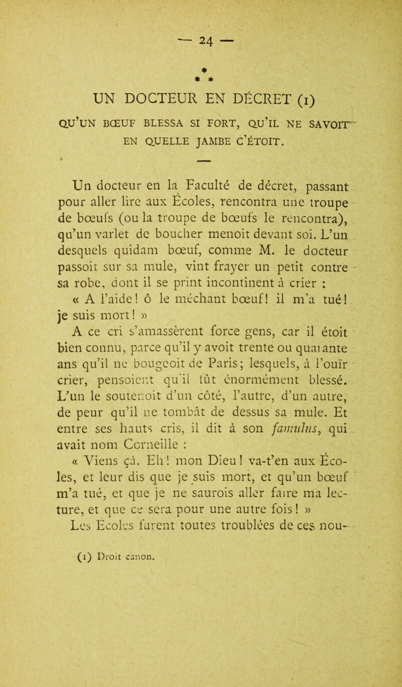 ♦ « * UN DOCTEUR EN DÉCRET (i) dU’UN BŒUF BLESSA SI FORT, QU’lL NE SAVOIT ' EN QUELLE JAMBE C’ÉTOIT. Un docteur en la Faculté de décret, passant - pour aller lire aux Écoles, rencontra une troupe- de boeufs (ou la troupe de bœufs le rencontra), qu’un varlet de boucher menoit devant soi. L’un desquels quidam bœuf, comme M. le docteur passoit sur sa mule, vint frayer un petit contre - sa robe, dont il se print incontinent à crier : « A l’aide! ô le méchant bœuf! il m’a tué! je suis mort ! » A ce cri s’amassèrent force gens, car il étoit bien connu, parce qu’il y avoit trente ou quai ante ans qu’il ne bougeoit de Paris; lesquels, à l’ouïr- crier, pensoicnt qu'il lut énormément blessé. L’un le soutenoit d’un côté, l’autre, d’un autre, de peur qu’il ne tombât de dessus sa mule. Et entre ses hauts cris, il dit à son famuïns, qui avait nom Corneille : cc Viens çâ. Ehî mon Dieu! va-t’en aux Éco- les, et leur dis que je suis mort, et qu’un bœuf m’a tué, et que je ne saurois aller faire ma lec- ture, et que ce sera pour une autre fois! » Les Ecoles furent toutes troublées de ces nou- - (i) Droit canon.