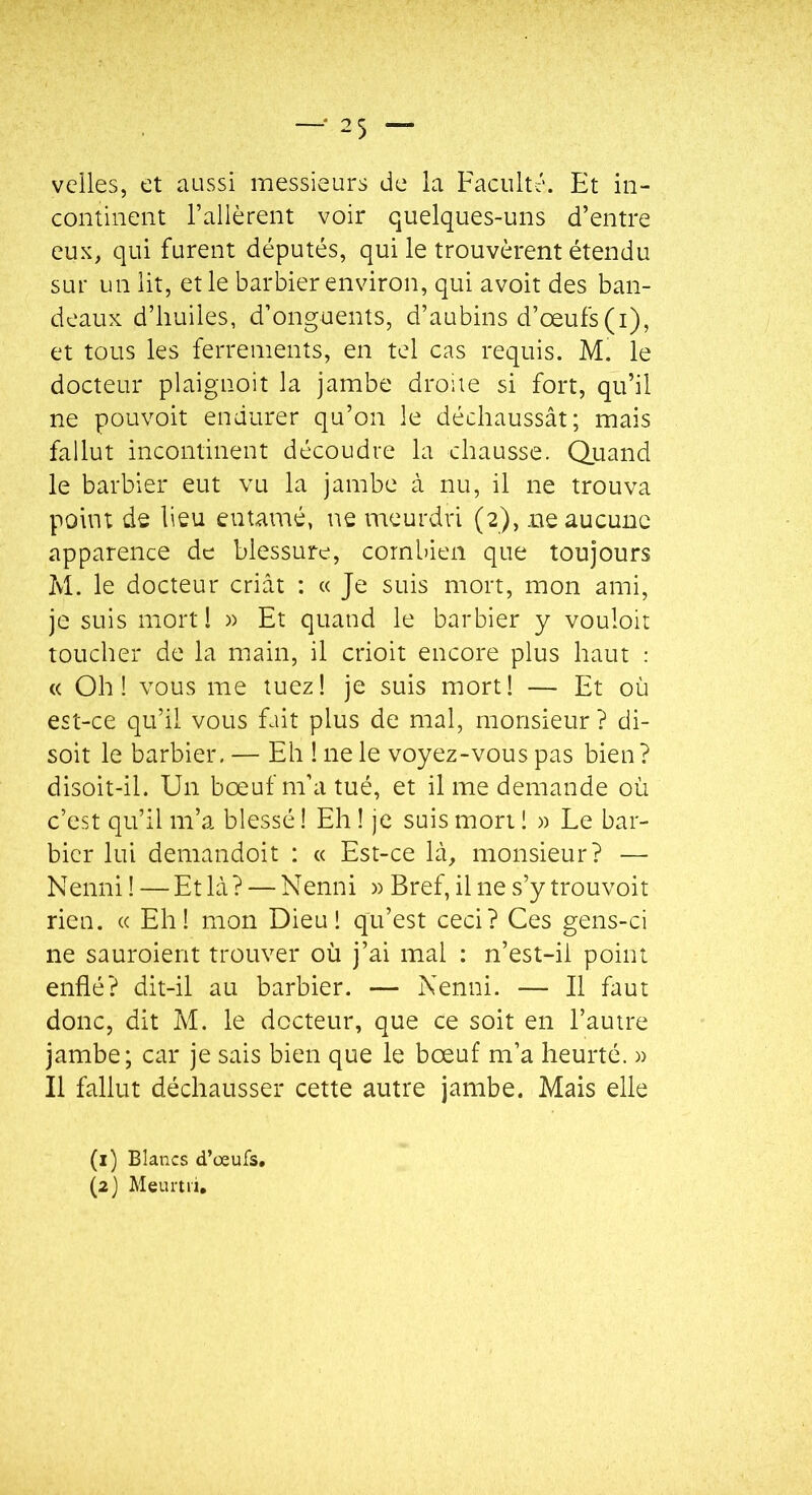 veiles, et aussi messieurs de la Faculté. Et in- continent l’allèrent voir quelques-uns d’entre eux, qui furent députés, qui le trouvèrent étendu sur un lit, et le barbier environ, qui avoit des ban- deaux d’huiles, d’onguents, d’aubins d’œufs(i), et tous les ferrements, en tel cas requis. M. le docteur plaignoit la jambe droite si fort, qu’il ne pouvoit endurer qu’on le déchaussât; mais fallut incontinent découdre la chausse. Quand le barbier eut vu la jambe à nu, il ne trouva point de lieu entamé, ne meurdri (2), ne aucune apparence de blessure, combien que toujours M. le docteur criât : « Je suis mort, mon ami, je suis mort! » Et quand le barbier y vouloir toucher de la main, il crioit encore plus haut : « Oh! vous me tuez! je suis mort! — Et où est-ce qu’il vous fait plus de mal, monsieur ? di- soit le barbier. — Eh ! ne le voyez-vous pas bien ? disoit-il. Un bœuf m’a tué, et il me demande où c’est qu’il m’a blessé ! Eh ! je suis mort ! )) Le bar- bier lui demandoit : « Est-ce là, monsieur? — Nenni ! —Et là? — Nenni w Bref, il ne s’y trouvoit rien. « Eh! mon Dieu! qu’est ceci? Ces gens-ci ne sauroient trouver où j’ai mal : n’est-il point enflé? dit-il au barbier. — Nenni. — Il faut donc, dit M. le docteur, que ce soit en l’autre jambe; car je sais bien que le bœuf m’a heurté. » Il fallut déchausser cette autre jambe. Mais elle (i) Blancs d’oeufs. (2} Meumi,