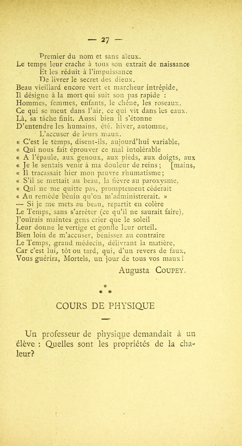 Premier du nom et sans aïeux. Le temps leur crache à tous son extrait de naissance ^ Ht les réduit à l’impuissance De livrer le secret des dieux. Beau vieillard encore vert et marcheur intrépide, Il désigne à la mort qui suit son pas rapide : Hommes, femmes, enfants, le chêne, les roseaux, Ce qui se meut dans l’air, ce qui vit dans les eaux. Là, sa tâche finit. Aussi bien il s’étonne D’entendre les humains, été. hiver, automne, L’accuser de leurs maux. « C’est le temps, disent-ils, aujourd’hui variable, « Qui nous fait éprouver ce mal intolérable « A l’épaule, aux genoux, aux pieds, aux doigts, aux « Je le sentais venir à ma douleur de reins ; [mains, « Il tracassait hier mon pauvre rhumatisme; « S’il se mettait au beau, la fièvre au paroxysme, « Qui ne me quitte pas, promptement céderait « Au remède bénin qu’on m’administrerait. » — Si je m-e mets au beau, repartit en colère Le Temps, sans s’arrêter (ce qu’il ne saurait faire), J’ouïrais maintes gens crier que le soleil Leur donne le vertige et gonlie leur orteil. Bien loin de m’accuser, bénissez au contraire Le Temps, grand médecin, délivrant la matière. Car c’est lui, tôt ou tard, qui, d’un revers de faux. Vous guérira. Mortels, un jour de tous vos mauxl Augusta CouPEY. * ♦ * COURS DE PHYSiaUE Un professeur de physique demandait à un élève : Quelles sont les propriétés de la cha- leur?