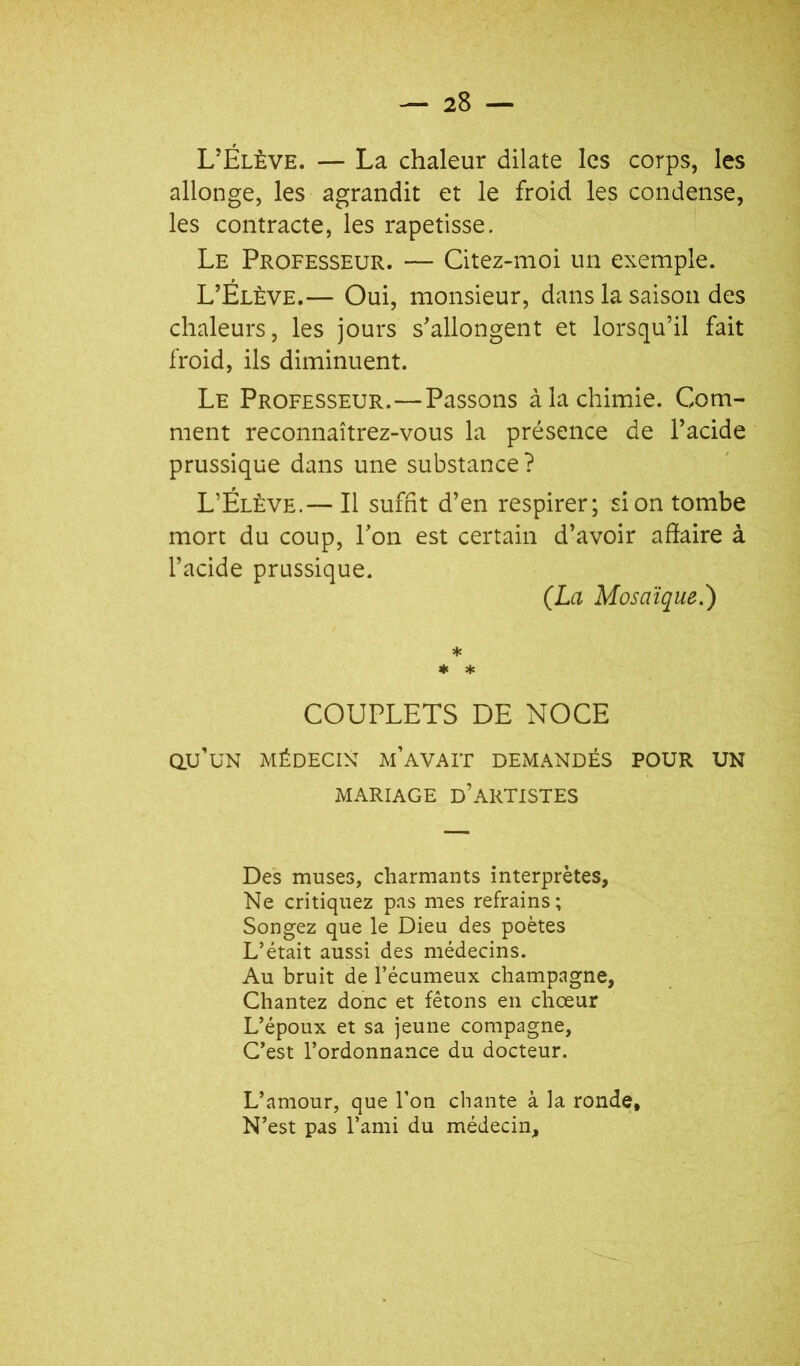 L’Élève. — La chaleur dilate les corps, les allonge, les agrandit et le froid les condense, les contracte, les rapetisse. Le Professeur. — Citez-moi un exemple. L’Élève.— Oui, monsieur, dans la saison des chaleurs, les jours s’allongent et lorsqu’il fait froid, ils diminuent. Le Professeur.—Passons à la chimie. Com- ment reconnaîtrez-vous la présence de l’acide prussique dans une substance ? L’Élève.— Il suffit d’en respirer; si on tombe mort du coup, l’on est certain d’avoir affaire à l’acide prussique. (La Mosaïque.) ♦ ♦ * COUPLETS DE NOCE au’UN MÉDECIN m’aVALF DEMANDÉS POUR UN MARIAGE d’artistes Des muses, charmants interprètes. Ne critiquez pas mes refrains; Songez que le Dieu des poètes L’était aussi des médecins. Au bruit de l’écumeux champagne. Chantez donc et fêtons en chœur L’époux et sa jeune compagne, C’est l’ordonnance du docteur. L’amour, que l’on chante à la ronde. N’est pas l’ami du médecin.