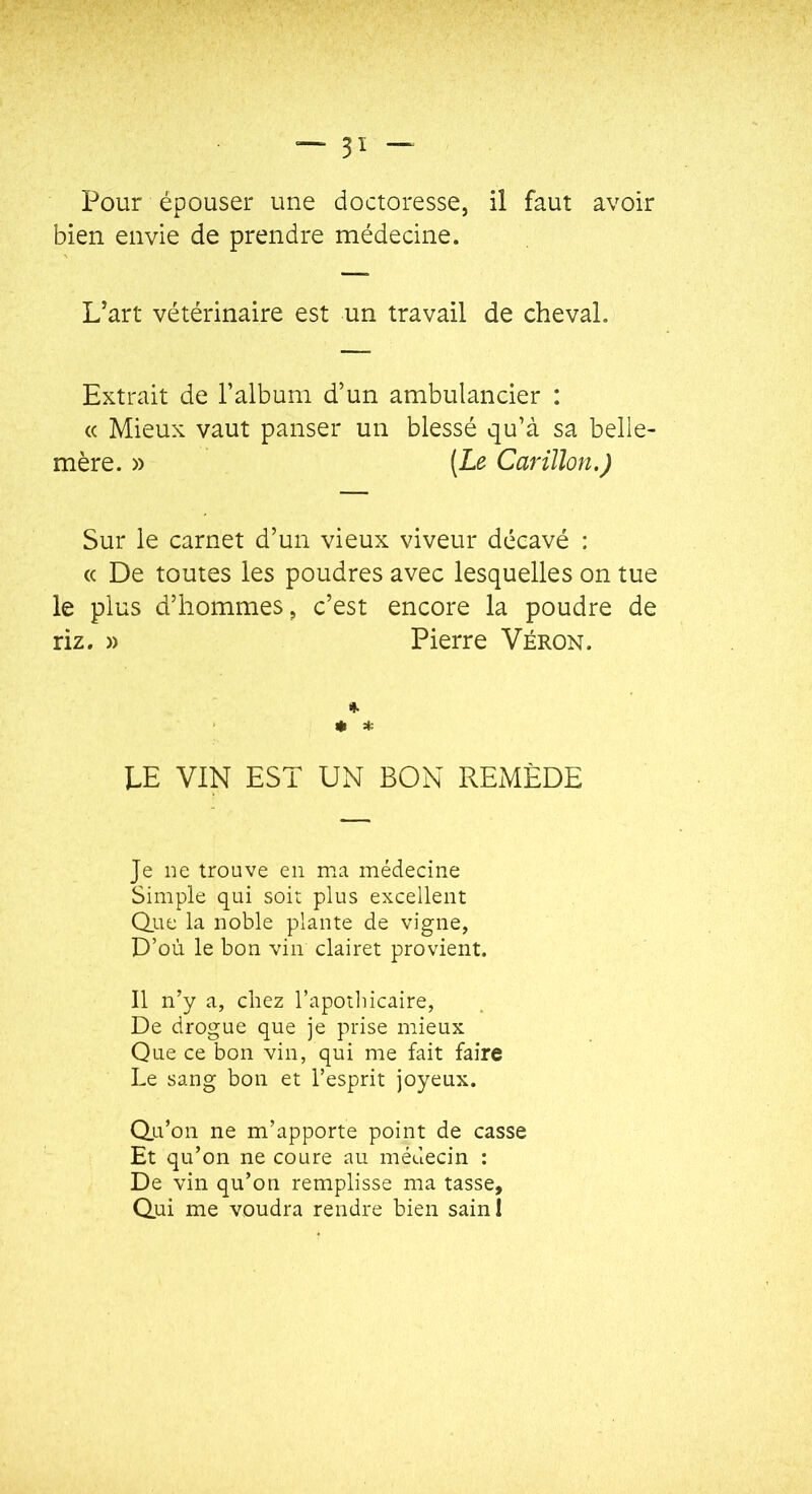 Pour épouser une doctoresse, il faut avoir bien envie de prendre médecine. Uart vétérinaire est un travail de cheval. Extrait de l’album d’un ambulancier : « Mieux vaut panser un blessé qu’à sa belle- mère. » (Le Carillon.) Sur le carnet d’un vieux viveur décavé : « De toutes les poudres avec lesquelles on tue le plus d’hommes, c’est encore la poudre de riz. » Pierre Véron. I». * * LE VIN EST UN BON REMÈDE Je ne trouve en ma médecine Simple qui soit plus excellent Qite la noble plante de vigne, D’où le bon vin clairet provient. Il n’y a, chez l’apothicaire, De drogue que je prise mieux Que ce bon vin, qui me fait faire Le sang bon et l’esprit joyeux. Q.u’on ne m’apporte point de casse Et qu’on ne coure au médecin : De vin qu’on remplisse ma tasse. Qui me voudra rendre bien sainl