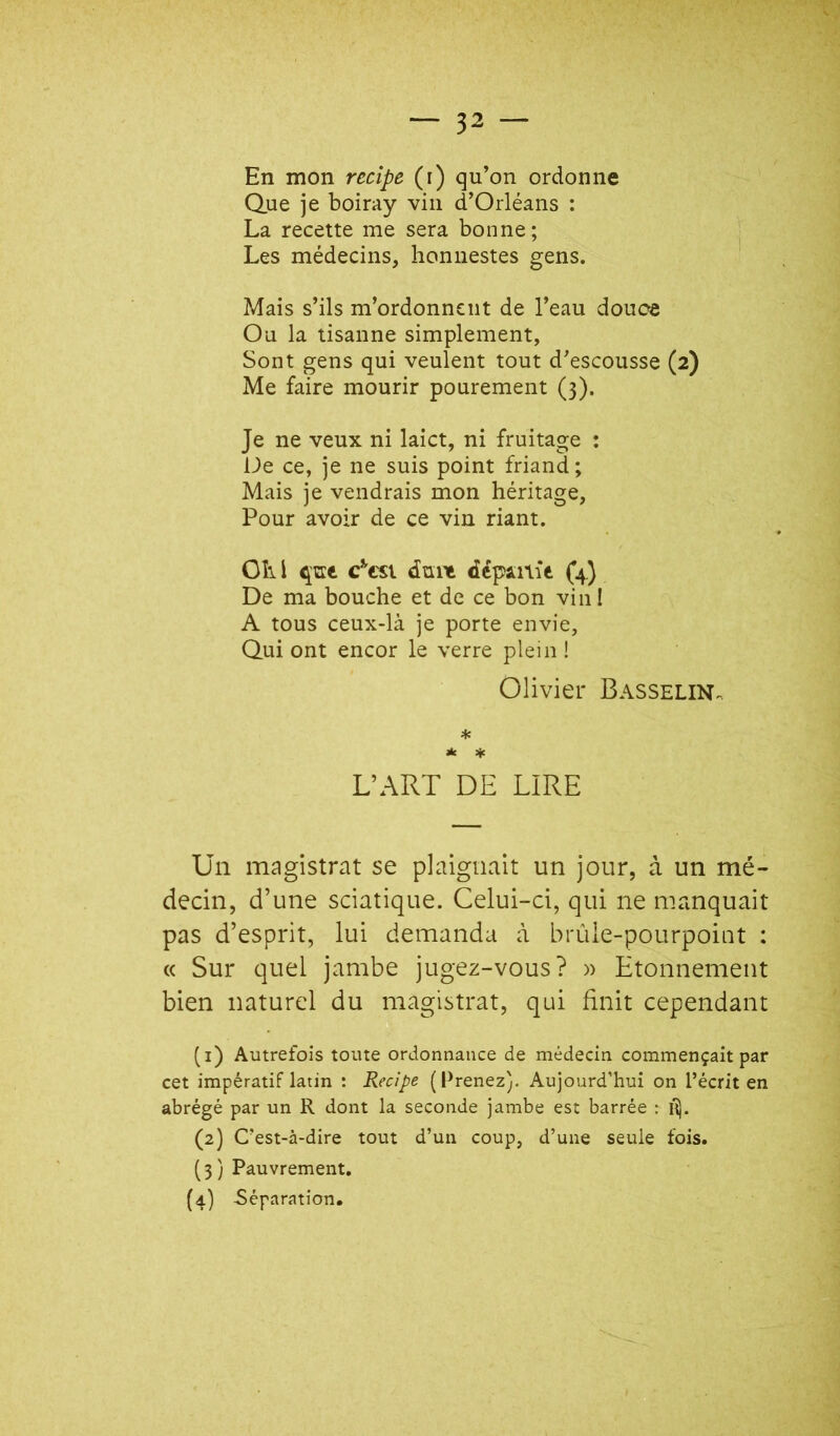 En mon rccipe (i) qu’on ordonne Q.ue je boiray vin d’Orléans : La recette me sera bonne; Les médecins, honnestes gens. Mais s’ils m’ordonnent de l’eau douce Ou la tisanne simplement, Sont gens qui veulent tout d’escousse (2) Me faire mourir pourement (3). Je ne veux ni laict, ni fruitage : De ce, je ne suis point friand ; Mais je vendrais mon héritage, Pour avoir de ce vin riant. OIil c^’cst dunt départie (4.) De ma bouche et de ce bon vin ! A tous ceux-là je porte envie, Qui ont encor le verre plein ! Olivier Basselin. * Jlc 4c L’ART DE LIRE Un magistrat se plaignait un jour, à un mé- decin, d’une sciatique. Celui-ci, qui ne manquait pas d’esprit, lui demanda à brûle-pourpoint : « Sur quel jambe jugez-vous? » Etonnement bien naturel du magistrat, qui finit cependant (1) Autrefois toute ordonnance de médecin commençait par cet impératif latin : Recipe (Prenez). Aujourd’hui on l’écrit en abrégé par un R dont la seconde jambe est barrée : (2) C’est-à-dire tout d’un coup, d’une seule fois. (3) Pauvrement, (4) Séparation,