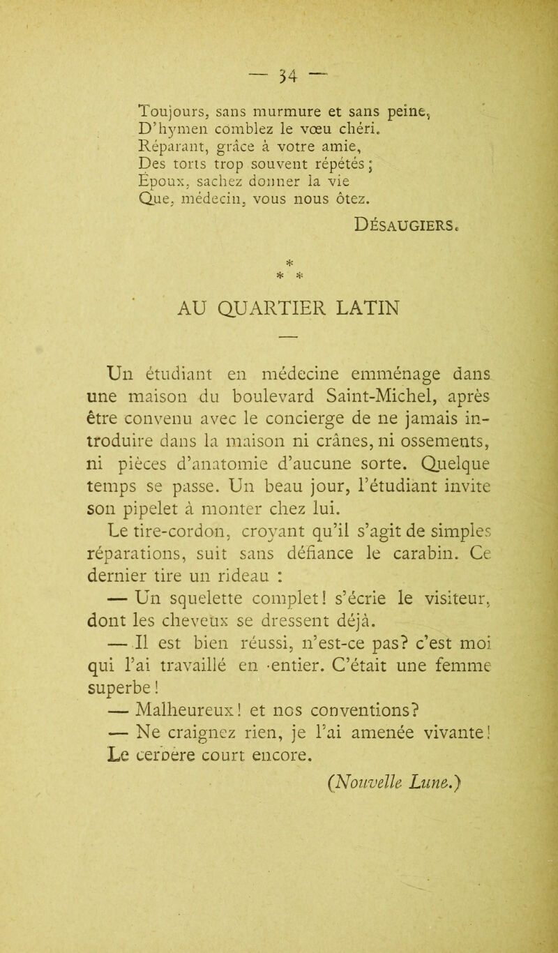 Toujours, sans murmure et sans peine^ D’hymen comblez le vœu chéri. Réparant, gi'câce à votre amie, Des torts trop souvent répétés ; Époux, sachez donner la vie Q.ue, médecin, vous nous ôtez. DÉSAUGIERSc * Hi AU QUARTIER LATIN Un étudiant en médecine emménage dans une maison du boulevard Saint-Michel, après être convenu avec le concierge de ne jamais in- troduire dans la maison ni crânes, ni ossements, ni pièces d’anatomie d’aucune sorte. Quelque temps se passe. Un beau jour, l’étudiant invite son pipelet à monter chez lui. Le tire-cordon, croyant qu’il s’agit de simples réparations, suit sans défiance le carabin. Ce dernier tire un rideau : — Un squelette complet ! s’écrie le visiteur, dont les cheveux se dressent déjà. — Il est bien réussi, n’est-ce pas? c’est moi qui l’ai travaillé en -entier. C’était une femme superbe ! — Malheureux! et nos conventions? — Ne craignez rien, je l’ai amenée vivante! Le ceroere court encore. (Nouvelle Lune.)