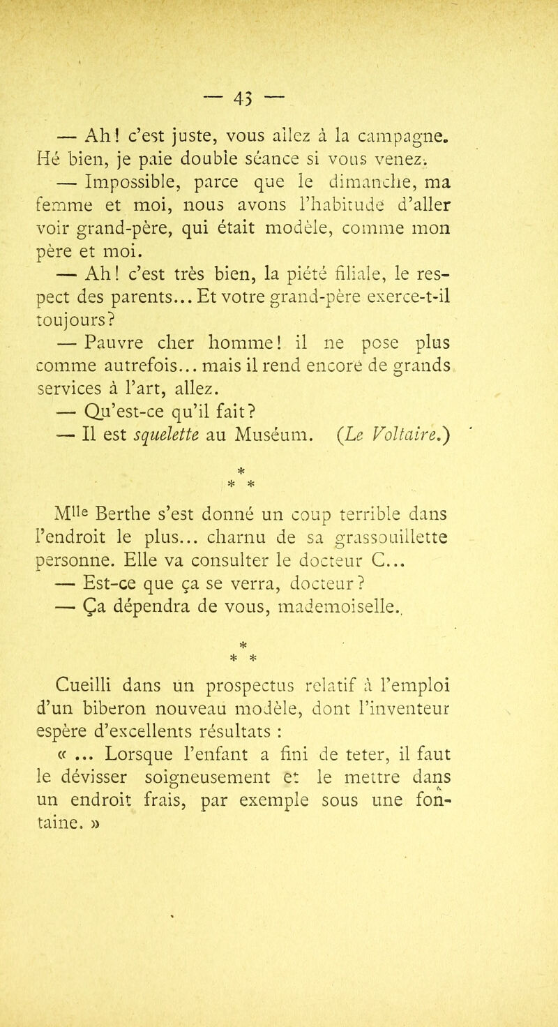 — 45 — Ah! c’est juste, vous allez à la campagne» Hé bien, je paie double séance si vous venez-. — Impossible, parce que le dimanche, ma femme et moi, nous avons l’habitude d’aller voir grand-père, qui était modèle, comme mon père et moi. — Ah ! c’est très bien, la piété filiale, le res- pect des parents... Et votre grand-père exerce-t-il toujours? — Pauvre cher homme ! il ne pose plus comme autrefois... mais il rend encore de grands services à l’art, allez. — Qu’est-ce qu’il fait? — Il est squelette au Muséum. (Le Voltaire.) * * * Berthe s’est donné un coup terrible dans l’endroit le plus... charnu de sa grassouillette personne. Elle va consulter le docteur C... — Est-ce que ça se verra, docteur ? — Ça dépendra de vous, mademoiselle., * H: * Cueilli dans un prospectus relatif à l’emploi d’un biberon nouveau modèle, dont l’inventeur espère d’excellents résultats : «... Lorsque l’enfant a fini de teter, il faut le dévisser soigneusement et le mettre dans un endroit frais, par exemple sous une fon- taine. »