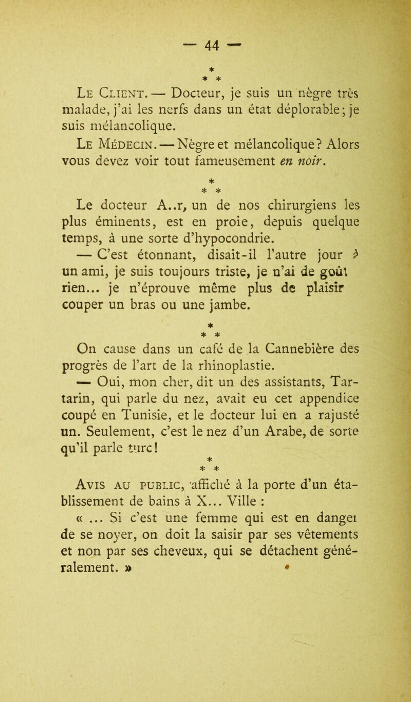 Le Client. — Docteur, je suis un nègre très malade, j’ai les nerfs dans un état déplorable; je suis mélancolique. Le Médecin. — Nègre et mélancolique? Alors vous devez voir tout fameusement en noir. * * üc Le docteur A..r, un de nos chirurgiens les plus éminents, est en proie, depuis quelque temps, à une sorte d’hypocondrie. — C’est étonnant, disait-il l’autre jour ? un ami, je suis toujours triste, je n’ai de goût rien... je n’éprouve même plus de plaisir couper un bras ou une jambe. ♦ * On cause dans un café de la Cannebière des progrès de l’art de la rhinoplastie. — Oui, mon cher, dit un des assistants, Tar- tarin, qui parle du nez, avait eu cet appendice coupé en Tunisie, et le docteur lui en a rajusté un. Seulement, c’est le nez d’un Arabe, de sorte qu’il parle turc ! * * * Avis au public, -affiché à la porte d’un éta- blissement de bains à X... Ville : « ... Si c’est une femme qui est en dangei de se noyer, on doit la saisir par ses vêtements et non par ses cheveux, qui se détachent géné- ralement. » •