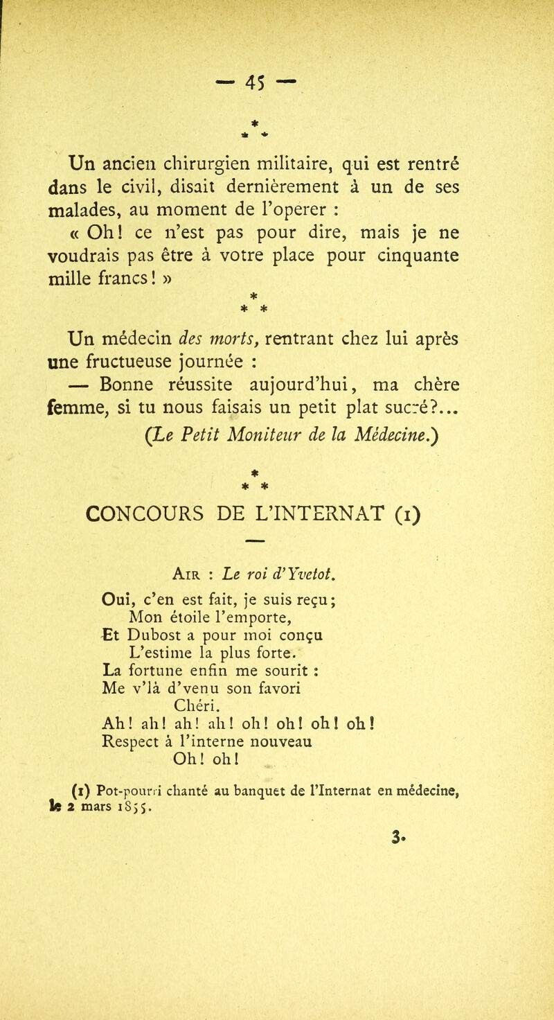 Un ancien chirurgien militaire, qui est rentré dans le civil, disait dernièrement à un de ses malades, au moment de Toperer : « Oh! ce n’est pas pour dire, mais je ne voudrais pas être à votre place pour cinquante mille francs ! » * * * Un médecin des morts, rentrant chez lui après une fructueuse journée : — Bonne réussite aujourd’hui, ma chère femme, si tu nous faisais un petit plat sucré?... (Le Petit Moniteur de la Médecine.') ♦ * 4c CONCOURS DE L’INTERNAT (i) Air : Le roi d’Yvetot, Ouï, c’en est fait, je suis reçu; Mon étoile l’emporte, Et Dubost a pour moi conçu L’estime la plus forte. La fortune enfin me sourit : Me v’Ià d’venu son favori Chéri. Ah! ah! ah! ah! oh! oh! oh! oh! Respect à l’interne nouveau Oh! oh! (i) Pot-pourri chanté au banquet de l’Internat en médecine, fe 2 mars 1855. 3.