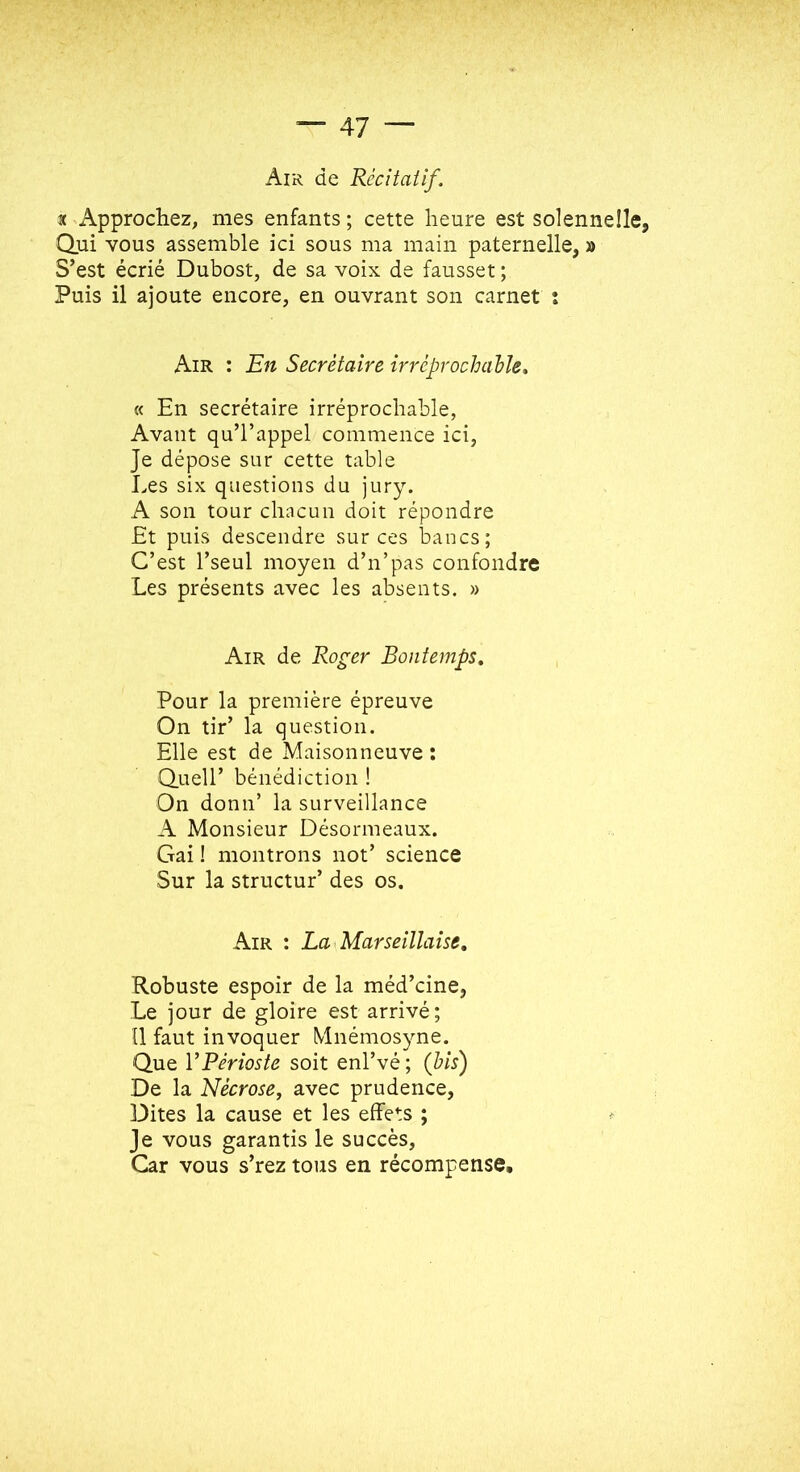 Air de Récîtailf. t ^Approchez, mes enfants ; cette heure est solennelle, Qui vous assemble ici sous ma main paternelle, » S’est écrié Dubost, de sa voix de fausset ; Puis il ajoute encore, en ouvrant son carnet : Air : En Secrétaire irréprochable, « En secrétaire irréprochable, Avant qu’l’appel commence ici, Je dépose sur cette table Les six questions du jury. A son tour chacun doit répondre Et puis descendre sur ces bancs; C’est l’seul moyen d’n’pas confondre Les présents avec les absents. » Air de Roger Bonfemps, Pour la première épreuve On tir’ la question. Elle est de Maisonneuve : Quell’ bénédiction ! On donn’ la surveillance A Monsieur Désormeaux. Gai ! montrons not’ science Sur la structur’ des os. Air : La Marseillaise, Robuste espoir de la méd’cine, Le jour de gloire est arrivé; Il faut invoquer Mnémosyne. Que VPérioste soit enl’vé ; (bis) De la Nécrose, avec prudence, Dites la cause et les effets ; Je vous garantis le succès. Car vous s’rez tous en récompense.