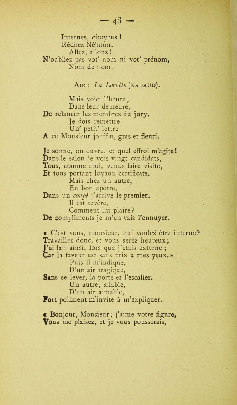 Internes, citoyens ! Récitez Nélaton. Allez, allons ! N’oubliez pas vot’ nom ni vot’ prénom, ' Nom de nom 1 Air : La Lorette (nadaud). Mais voici l’heure, Dans leur demeure, De relancer les membres du jury. Je dois remettre CJn’ petit’ lettre A ce Monsieur joufflu, gras et fleuri. Je sonne, on ouvre, et quel effroi m’agite! Dans le salon je vois vingt candidats. Tous, comme moi, venus faire visite, Et tous portant loyaux certificats. Mais chez un autre, En bon apôtre, Dans un coupé j’arrive le premier. Il est sévère. Comment lui plaire? De compliments je m’en vais l’ennuyer. c C’est vous, monsieur, qui voulez' être interne? Travaillez donc, et vous serez heureux; J’ai fait ainsi, lors que j’étais externe ; Car la faveur est sans prix à mes yeux.» Puis il m’indique. D’un air tragique. Sans se lever, la porte et l’escalier. Un autre, affable. D’un air aimable. Fort poliment m’invite à m’expliquer. c Bonjour, Monsieur; j’aime votre figure, Vous me plaisez, et je vous pousserais.