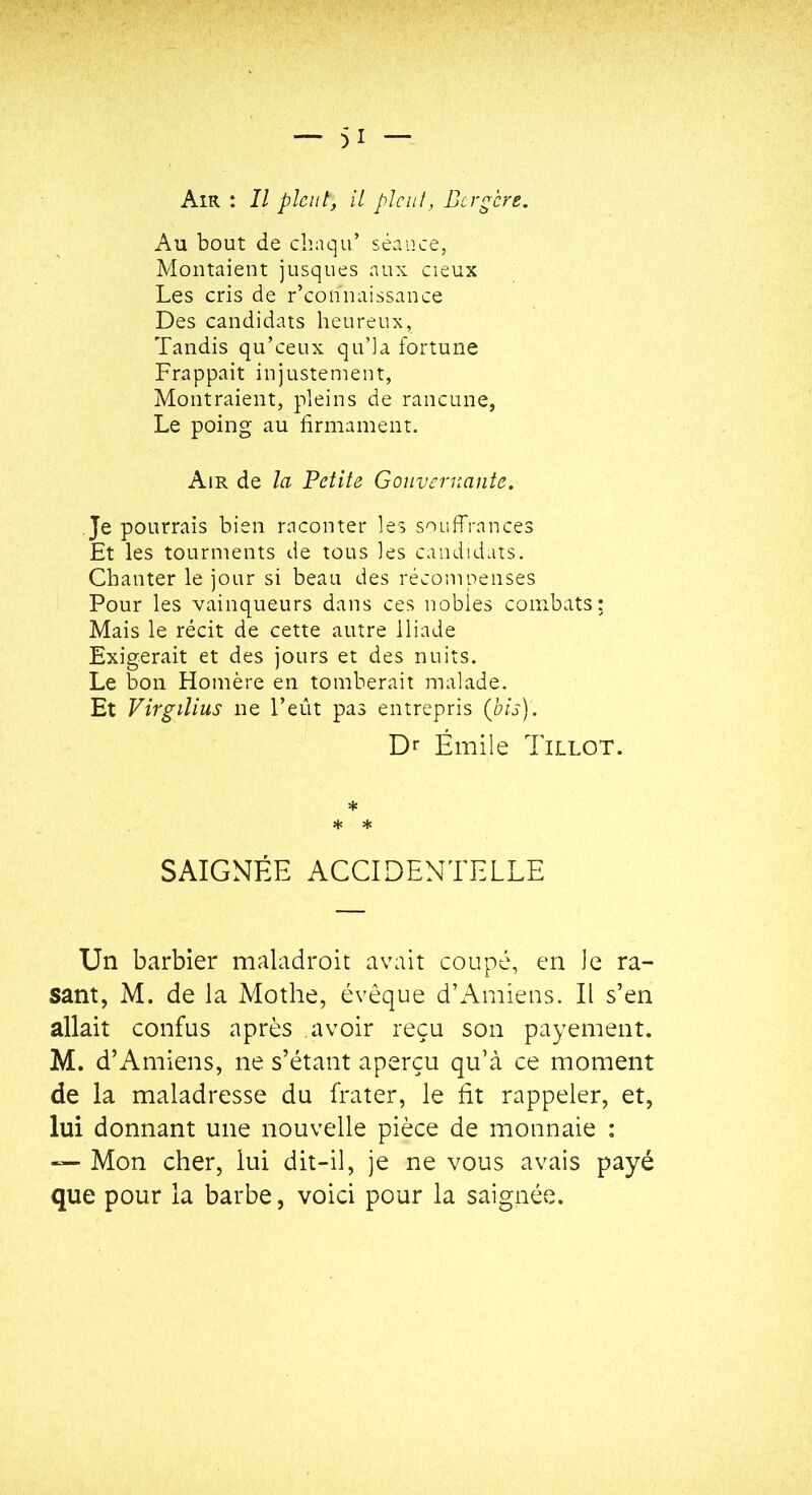 Air : Il pleut, U pleut, Bergère. Au bout de chaqu’ séance, Montaient jusques aux cieux Les cris de r’connaissance Des candidats heureux, Tandis qu’ceux qu’la fortune Frappait injustement, Montraient, pleins de rancune, Le poing au firmament. Air de la Petite Gouvernante. Je pourrais bien raconter les souffrances Et les tourments de tous les candidats. Chanter le jour si beau des récompenses Pour les vainqueurs dans ces nobles combats; Mais le récit de cette autre Iliade Exigerait et des jours et des nuits. Le bon Homère en tomberait malade. Et Virgilius ne l’eût pas entrepris (bis). Dr Émile Tillot. * * * SAIGNÉE ACCIDENTELLE Un barbier maladroit avait coupé, en le ra- sant, M. de la Mothe, évêque d’Amiens. Il s’en allait confus après avoir reçu son payement. M. d’A miens, ne s’étant aperçu qu’à ce moment de la maladresse du frater, le fit rappeler, et, lui donnant une nouvelle pièce de monnaie : — Mon cher, lui dit-il, je ne vous avais payé que pour la barbe, voici pour la saignée.