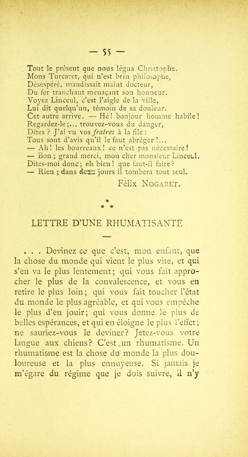 Tout le présent que nous légua Clirirtophe. Mous Turcnrct, qui n’est brin pliilosophe, Désespéré, maudissait maint docteur, Du fer tranchant menaçant son honneur. YoyQz Linceul, c’est l’aigle de la ville, Lui dit quelqu’un, témoin de sa douleur. Cet autre arrive. — Hé! bon]our homme habile! Regardez-le;... trouvez-vous du danger. Dites ? J’ai vu vos fratres à la file : Tous sont d’avis qu’il le faut abréger!... — Ah! les bourreaux! ce n’est pas iiécessaire! — Bon ; grand merci, mon cher monsieur Linceul. Dites-moi donc; eh bien! que faut-il faire? — Rien ; dans dcSU jours il tombera tout seul. Félix Nogaret. * * LETTRE D’UNE RHUMATISANTE . . . Devinez ce que c’est, mon enfant, que la chose du monde qui vient le plus vile, et qui s’en va le plus lentement ; qui vous fait appro- cher le plus de la convalescence, et vous en retire le plus loin; qui vous fait toucher l’état du monde le plus agréable, et qui vous empêche le plus d’en jouir; qui vous donne le plus de belles espérances, et qui en éloigne le plus l’effet; ne sauriez-vous le deviner? Jetez-vous votre lanorue aux chiens? C’est un rhumatisme. Un O rhumatisme est la chose du monde la plus dou- loureuse et la plus ennuyeuse. Si jamais je m’égare du régime que je dois suivre, 11 n’y