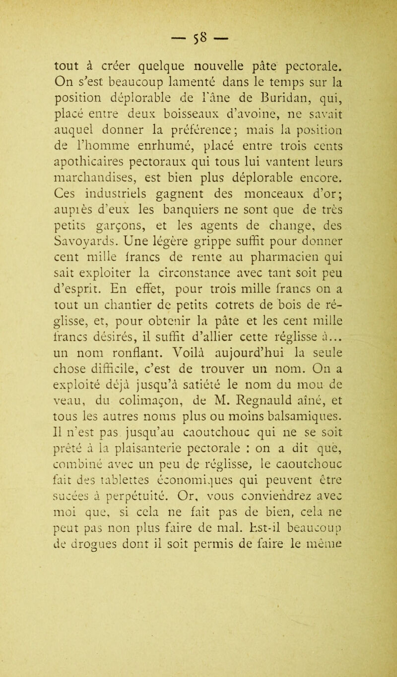 tout à créer quelque nouvelle pâte pectorale. On sest beaucoup lamenté dans le temps sur la position déplorable de l'âne de Buridan, qui, placé entre deux boisseaux d’avoine, ne savait auquel donner la préférence ; mais la position de l’homme enrhumé, placé entre trois cents apothicaires pectoraux qui tous lui vantent leurs marchandises, est bien plus déplorable encore. Ces industriels gagnent des monceaux d’or; aupiès d’eux les banquiers ne sont que de très petits garçons, et les agents de change, des Savoyards. Une légère grippe suffit pour donner cent mille francs de rente au pharmacien qui sait exploiter la circonstance avec tant soit peu d’esprit. En effet, pour trois mille francs on a tout un chantier de petits cotrets de bois de ré- glisse, et, pour obtenir la pâte et les cent mille francs désirés, il suffit d’allier cette réglisse à... un nom ronflant. Voilà aujourd’hui la seule chose difficile, c’est de trouver un nom. On a exploité déjà jusqu’à satiété le nom du mou de veau, du colimaçon, de M. Regnauld aîné, et tous les autres noms plus ou moins balsamiques. Il n’est pas jusqu’au caoutchouc qui ne se soit prêté à la plaisanterie pectorale : on a dit que, combiné avec un peu de réglisse, le caoutchouc fait des tablettes économiques qui peuvent être sucées à perpétuité. Or, vous conviendrez avec moi que, si cela ne fait pas de bien, cela ne peut pas non plus faire de mal. Est-il beaucoup de drogues dont il soit permis de faire le même