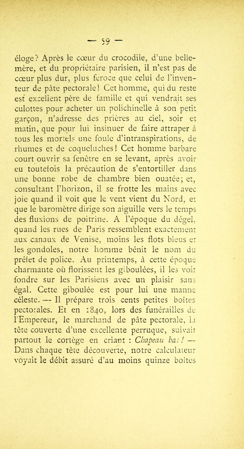 éloge? Après le cœur du crocodile, d’une belle- mère, et du propriétaire parisien, il n’est pas de cœur plus dur, plus feroce que celui de l’inven- teur de pâte pectorale! Cet homme, qui du reste est excellent père de famille et qui vendrajt ses culottes pour acheter un polichinelle à son petit garçon, n’adresse des prières au ciel, soir et matin, que pour lui insinuer de faire attraper à tous les mortels une foule d’intranspirations, de rhumes et de coqueluches! Cet homme barbare court ouvrir sa fenêtre en se levant, après avoir eu tOLitelois la précaution de s’entortiller dans une bonne robe de chambre bien ouatée; et, consultant l’horizon, il se frotte les mains avec joie quand il voit que le vent vient du Nord, et que le baromètre dirige son aiguille vers le temps des fluxions de poitrine. A l’époque du dégel, quand les rues de Paris ressemblent exactement aux canaux de Venise, moins les flots bleus et les gondoles, notre homme bénit le nom du préfet de police. Au printemps, à cette époque charmante où florissent les giboulées, il les voit fondre sur les Parisiens avec un plaisir sans égal. Cette giboulée est pour lui une manne céleste. — Il prépare trois cents petites boîtes pectorales. Et en 1840, lors des funérailles de l’Empereur, le marchand de pâte pectorale, la tête couverte d’une excellente perruque, suivait partout le cortège en criant : Clmpeau ha> I — Dans chaque tête découverte, notre calculateur voyait le débit assuré d’au moins quinze boîtes