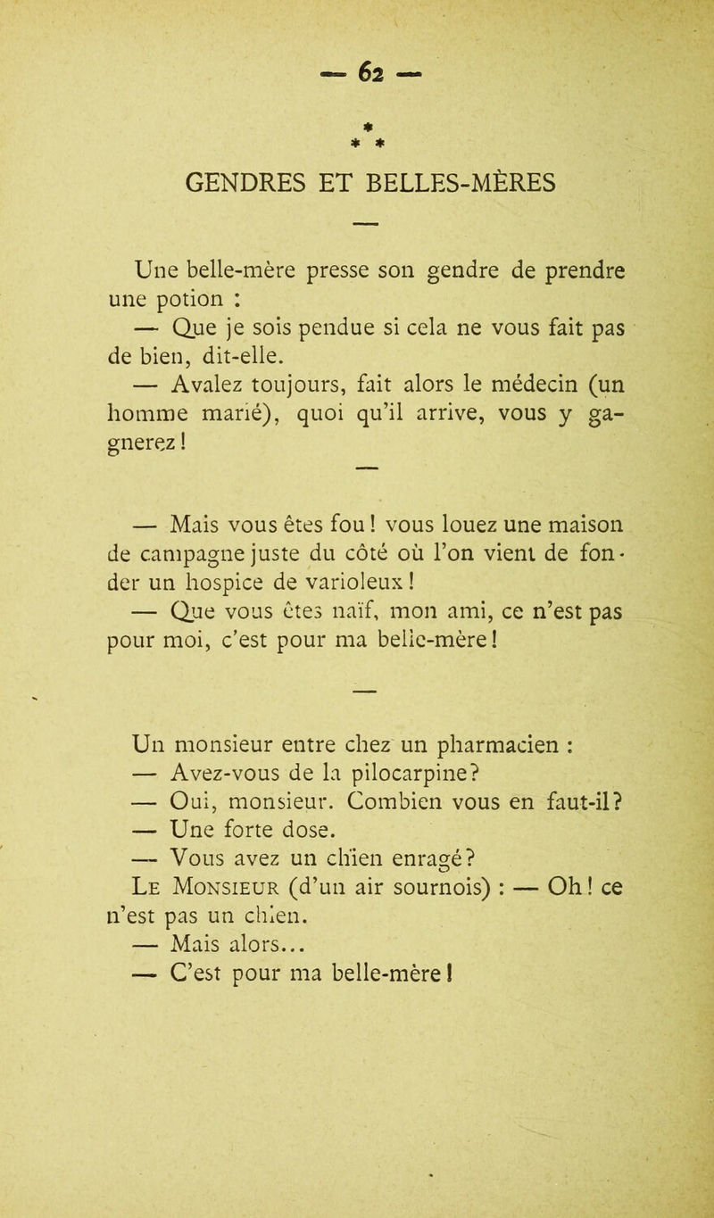 GENDRES ET BELLES-MÈRES Une belle-mère presse son gendre de prendre une potion : — Que je sois pendue si cela ne vous fait pas de bien, dit-elle. — Avalez toujours, fait alors le médecin (un homme marié), quoi qu’il arrive, vous y ga- gnerez ! — Mais vous êtes fou ! vous louez une maison de campagne juste du côté où l’on vient de fon- der un hospice de varioleux ! — Que vous êtes naïf, mon ami, ce n’est pas pour moi, c’est pour ma belic-mère! Un monsieur entre chez un pharmacien : — Avez-vous de la pilocarpine? — Oui, monsieur. Combien vous en faut-il? — Une forte dose. — Vous avez un chien enraoré? Le Monsieur (d’un air sournois) : — Oh ! ce n’est pas un chien. — Mais alors... — C’est pour ma belle-mère !