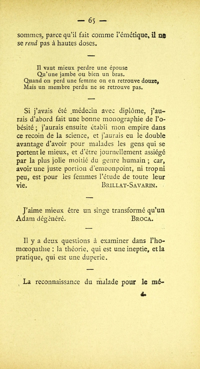 sommes^ parce qu’il fait comme l’émétique, il ne se rend pas à hautes doses. Il vaut mieux perdre une épouse Qu’une jambe ou bien un bras. Quand on perd une femme on en retrouve douze, Mais un membre perdu ne se retrouve pas. Si j’avais été .médecin avec diplôme, j’au- rais d’abord fait une bonne monographie de l’o- bésité ; j’aurais ensuite établi mon empire dans ce recoin de la science, et j’^aurais eu le double avantage d’avoir pour malades les gens qui se portent le mieux, et d’être journellement assiégé par la plus jolie moitié du genre humain ; car, avoir une juste portion d’eniDonpoint, ni tropni peu, est pour les femmes l’étude de toute leur vie. Brillat-Savarin. J’aime mieux être un singe transformé qu’un Adam dégénéré. Broca. Il y a deux questions à examiner dans l’ho- mœopathie : la théorie, qui est une ineptie, et la pratique, qui est une duperie. ^ La reconnaissance du malade pour le mé- 4.