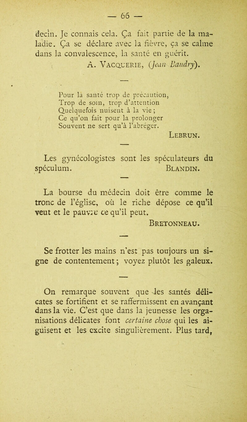 decin. Je connais cela. Ça fait partie de la ma- ladie. Ça se déclare avec la fièvre, ça se calme dans la convalescence, la santé en guérit. A. VACQ.UERIE, (Jeun Baudry). Pour la santé trop de précaution, Trop de soin, trop d’attention Quelquefois nuisent à la vie ; Ce qu’on fait pour la prolonger Souvent ne sert qu’à l’abréger. Lebrun. Les gynécologistcs sont les spéculateurs du spéculum. Blandin. La bourse du médecin doit être comme le tronc de l’église, où le riche dépose ce qu’il veut et le pauvie ce qu’il peut. Bretonneau. Se frotter les mains n’est pas toujours un si- gne de contentement ; voyez plutôt les galeux. On remarque souvent que des santés déli- cates se fortifient et se raffermissent en avançant dans la vie. C’est que dans la jeunesse les orga- nisations délicates font certaine chose qui les ai- guisent et les excite singulièrement. Plus tard,