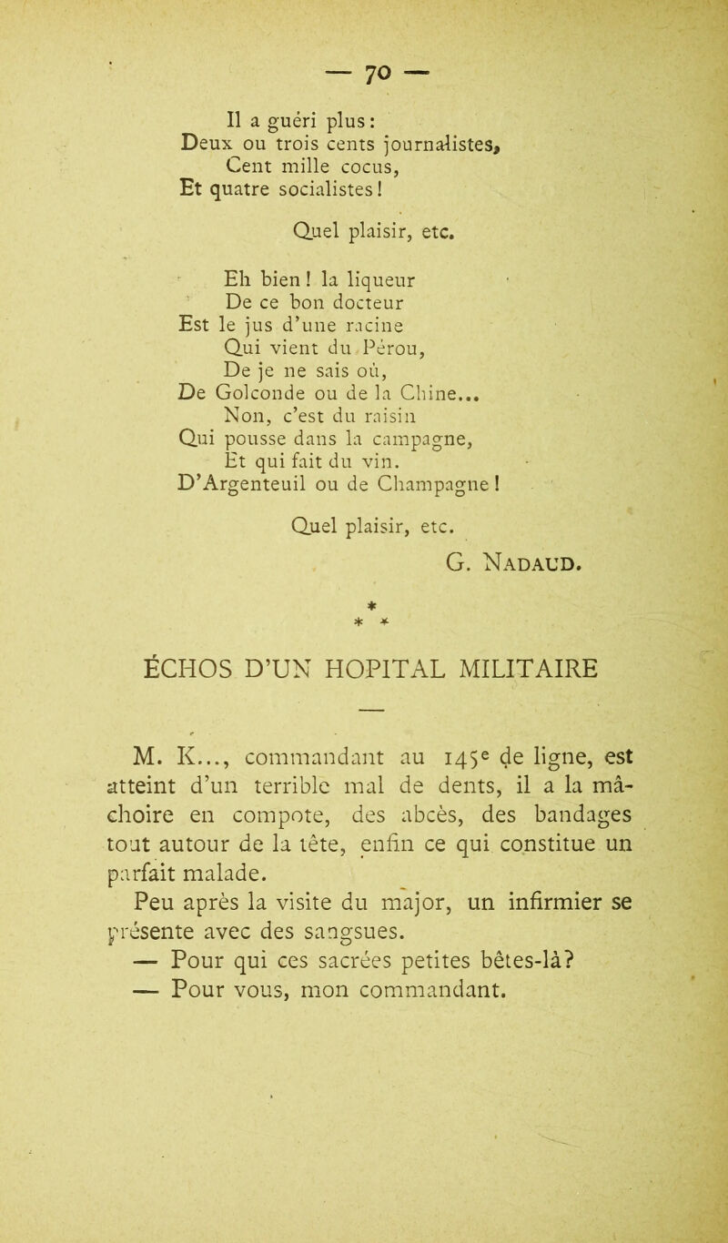 Deux ou trois cents journalistes. Cent mille cocus, Et quatre socialistes ! Quel plaisir, etc. Eh bien ! la liqueur De ce bon docteur Est le jus d’une iMcine Qui vient du Pérou, De je ne sais où, De Golconde ou de la Chine... Non, c’est du raisin Qui pousse dans la campagne. Et qui fait du vin. D’Argenteuil ou de Champagne ! Quel plaisir, etc. G. NADAUD. ♦ * * ÉCHOS D’UN HOPITAL MILITAIRE M. K..., commandant au 145e de ligne, est atteint d’un terrible mal de dents, il a la mâ- choire en compote, des abcès, des bandages tout autour de la tête, enhn ce qui constitue un parfait malade. Peu après la visite du major, un infirmier se présente avec des sangsues. — Pour qui ces sacrées petites bêtes-là? — Pour vous, mon commandant.