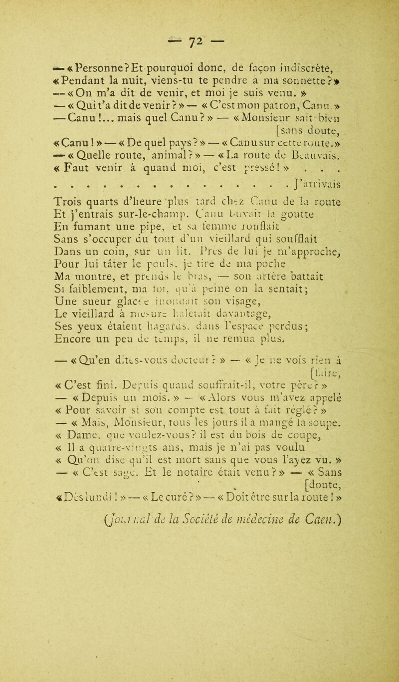 — «Personne?Et pourquoi donc, de façon indiscrète, «Pendant la nuit, viens-tu te pendre à ma sonnette — «On m’a dit de venir, et moi je suis venu. » — « Qui t’a dit de venir?»— «C’est mon patron, Canu.» — Canu!...mais quel Canu?»— «Monsieur sait-bicn [sans doute, « Çanu !» — «De qu el pa^^s ?» — « Can u su r ce i te ro u te. » — «Quelle route, animal?» — «La route de Beauvais. «Faut venir à quand moi, c’est pressé!» J’arrivais Trois quarts d’heure plus tard cli-z Canu de la route Et j’entrais sur-le-champ. Caiiu iuivait la goutte En fumant une pipe, et sa femme ronflait Sans s’occuper du tout d’un vieillard qui soufflait Dans un coin, sur un lit. Près de lui je m’approche^ Pour lui tâter le pouls, je tire de ma poche Ma montre, et prends le bias, — son artère battait Si faiblement, ma toi, qu'à peine on la sentait; Une sueur glaa e iiu^nuait son visage. Le vieillard à mesure b.aleiait davantage. Ses yeux étaient hagarus. dans l’espace iicrdus; Encore un peu de temps, il ne remua plus. — «Qu’en dites-vous docteur? » — « Je ne vois rien à [faire, «C’est fini. Depuis quand soufirait-il, votre père?» — «Depuis un mois.» — «Alors vous m’avez appelé « Pour savoir si son compte est tout à fait réglé?» — « Mais, Monsieur, tous les jours il a mangé la soupe. « Dame, que voulez-vous? il est du bois de coupe, « 11 a quatre-vingts ans, mais je n’ai pas voulu « Qu’on dise qu’il est mort sans que vous l’ayez vu. » — « C’est sage. Et le notaire était venu?» — « Sans [doute, «Dès lundi ! » — « Le curé?» — « Doit être sur la route ! » (jû:j i.al de la Socièlè de médecine de Cacné)