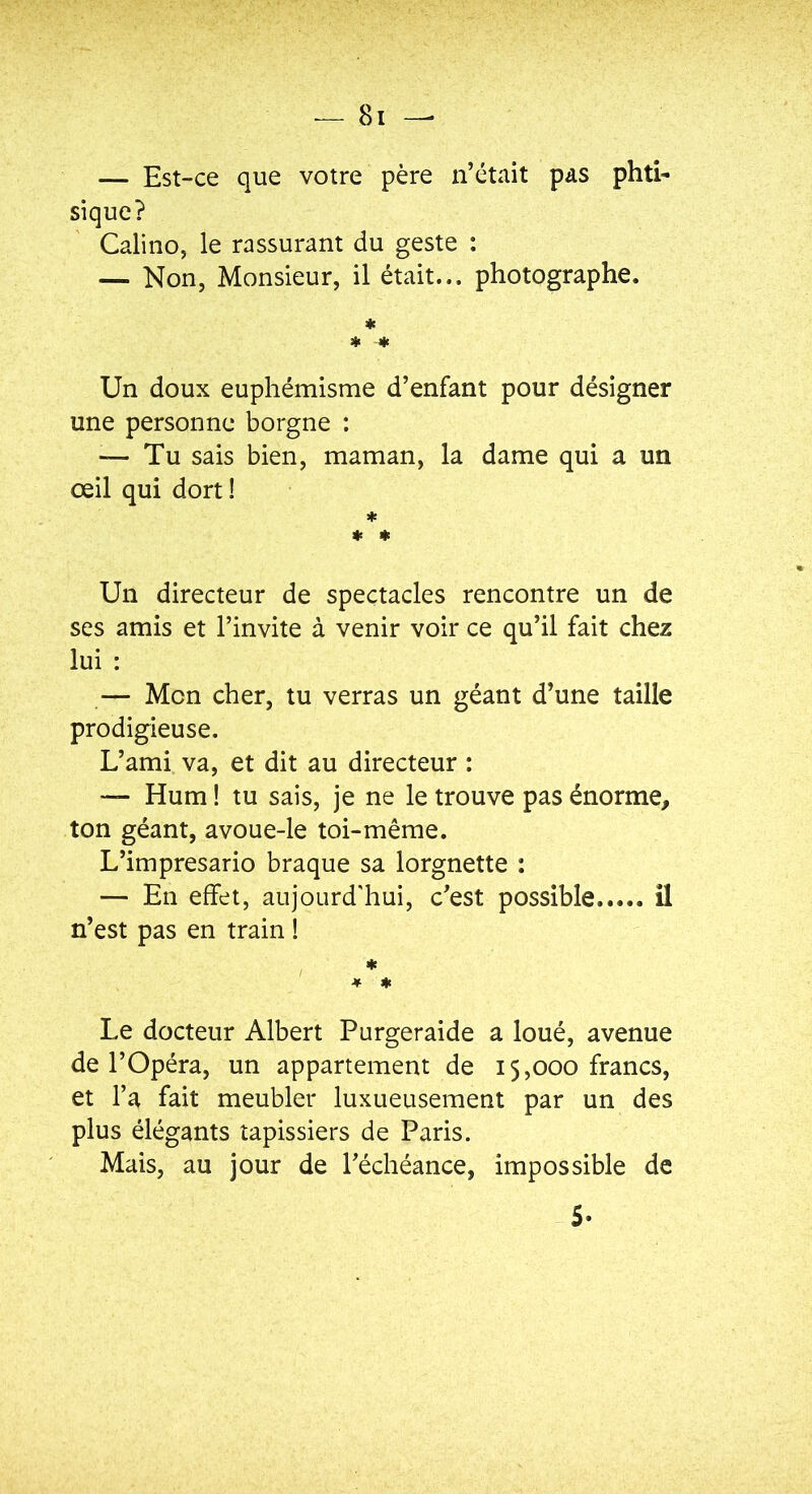 — Est-ce que votre père n’était pas phti- sique? Calino, le rassurant du geste : — Non, Monsieur, il était... photographe. ♦ * -* Un doux euphémisme d’enfant pour désigner une personne borgne : — Tu sais bien, maman, la dame qui a un œil qui dort ! * * ♦ Un directeur de spectacles rencontre un de ses amis et l’invite à venir voir ce qu’il fait chez lui : — Mon cher, tu verras un géant d’une taille prodigieuse. L’ami va, et dit au directeur : — Hum ! tu sais, je ne le trouve pas énorme, ton géant, avoue-le toi-même. L’impresario braque sa lorgnette : — En effet, aujourd'hui, c’est possible il n’est pas en train ! * * * Le docteur Albert Purgeraide a loué, avenue de l’Opéra, un appartement de 15,000 francs, et l’a fait meubler luxueusement par un des plus élégants tapissiers de Paris. Mais, au jour de l’échéance, impossible de 5-