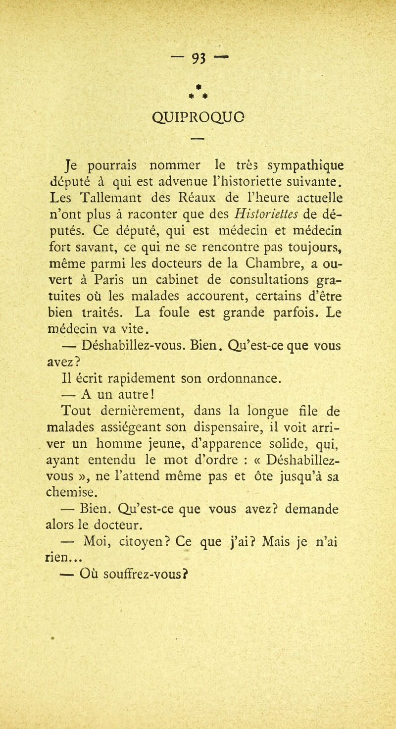 * * « QUIPROQUO Je pourrais nommer le très sympathique député à qui est advenue Thistoriette suivante. Les Tallemant des Réaux de l’heure actuelle n’ont plus à raconter que des Historiettes de dé- putés. Ce député, qui est médecin et médecin fort savant, ce qui ne se rencontre pas toujours, même parmi les docteurs de la Chambre, a ou- vert à Paris un cabinet de consultations gra- tuites où les malades accourent, certains d’être bien traités. La foule est grande parfois. Le médecin va vite. — Déshabillez-vous. Bien. Qu’est-ce que vous avez ? Il écrit rapidement son ordonnance. — A un autre ! Tout dernièrement, dans la longue nie de malades assiégeant son dispensaire, il voit arri- ver un homme jeune, d’apparence solide, qui, ayant entendu le mot d’ordre : « Déshabillez- vous », ne l’attend même pas et ôte jusqu’à sa chemise. — Bien. Qu’est-ce que vous avez? demande alors le docteur. — Moi, citoyen? Ce que j’ai? Mais je n’ai rien... — Où souffrez-vous?