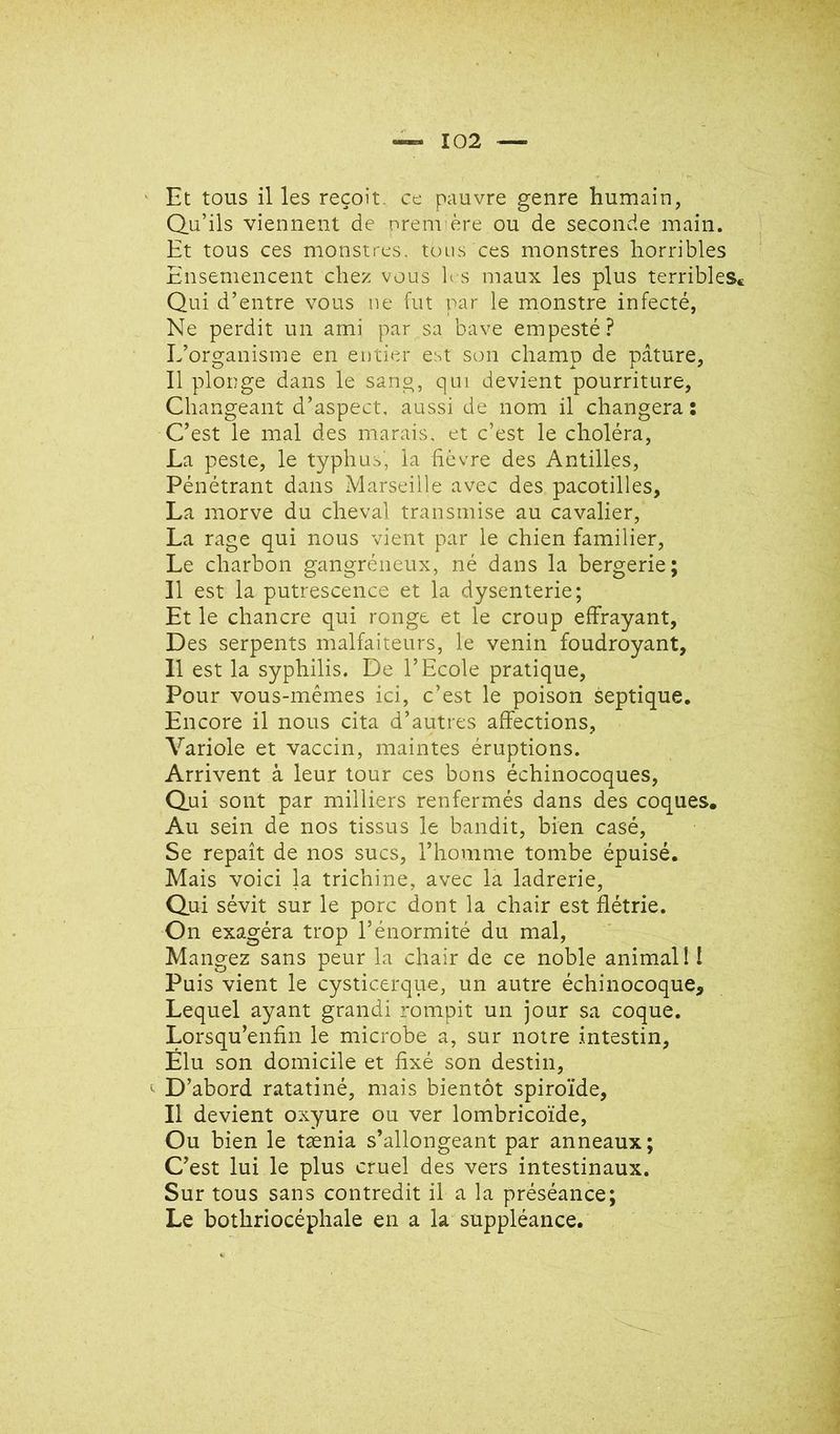 Et tous il les reçoit, ce pauvre genre humain, Q.ii’ils viennent de nrennère ou de seconde main. Et tous ces monstres, tous ces monstres horribles Ensemencent chez vous b s maux les plus terribleSc Qui d’entre vous ue fut par le monstre infecté, Ne perdit un ami par sa bave empesté? L’organisme en entier est son champ de pâture, Il plonge dans le sang, qui devient pourriture, Changeant d’aspect, aussi de nom il changera ; C’est le mal des marais, et c’est le choléra, La peste, le typhus, la hèvre des Antilles, Pénétrant dans Marseille avec des pacotilles, La morve du cheval transmise au cavalier, La rage qui nous vient par le chien familier. Le charbon gangréneux, né dans la bergerie; Il est la putrescence et la dysenterie; Et le chancre qui ronge et le croup effrayant, Des serpents malfaiteurs, le venin foudroyant, 11 est la syphilis. De l’Ecole pratique, Pour vous-mêmes ici, c’est le poison septique. Encore il nous cita d’autres affections, Variole et vaccin, maintes éruptions. Arrivent à leur tour ces bons échinocoques, Q.ui sont par milliers renfermés dans des coques. Au sein de nos tissus le bandit, bien casé. Se repaît de nos sucs, l’homme tombe épuisé. Mais voici la trichine, avec la ladrerie. Qui sévit sur le porc dont la chair est flétrie. On exagéra trop l’énormité du mal. Mangez sans peur la chair de ce noble animal! I Puis vient le cysticerque, un autre échinocoque. Lequel ayant grandi rompit un jour sa coque. Lorsqu’enfin le microbe a, sur notre intestin. Élu son domicile et fixé son destin, '' D’abord ratatiné, mais bientôt spiroïde. Il devient oxyure ou ver lombricoïde. Ou bien le tænia s’allongeant par anneaux; C’est lui le plus cruel des vers intestinaux. Sur tous sans contredit il a la préséance; Le bothriocéphale en a la suppléance.